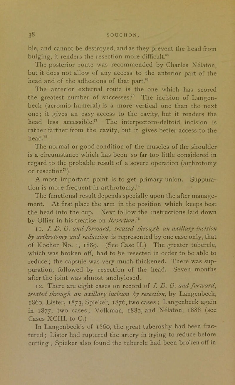 ble, and cannot be destroyed, and as they prevent the head from bulging, it renders the resection more difficult.®® The posterior route was recommended by Charles Nelaton, but it does not allow of any access to the anterior part of the head and of the adhesions of that part.®® The anterior external route is the one which has scored the greatest number of successes.^® The incision of Langen- beck (acromio-hutneral) is a more vertical one than the next one; it gives an easy access to the cavity, but it renders the head less accessible/' The interpectoro-deltoid incision is rather farther from the cavity, but it gives better access to the head.^^ The normal or good condition of the muscles of the shoulder is a circumstance which has been so far too little considered in regard to the probable result of a severe operation (arthrotomy or resection^'®). A most important point is to get primary union. Suppura- tion is more frequent in arthrotomy.’* The functional result depends specially upon the after manage- ment. At first place the arm in the position which keeps best the head into the cup. Next follow the instructions laid down by Ollier in his treatise on Resection?^ 11. I. D. 0. and forward, treated through an axillary incision by arthrotomy and reduction, is represented by one case only, that of Kocher No. i, i88g. (See Case II.) The greater tubercle, which was broken off, had to be resected in order to be able to reduce; the capsule was very much thickened. There was sup- puration, followed by resection of the head. Seven months after the joint was almost anchylosed. 12. There are eight cases on record of /. D. 0. and forward, treated through an axillary incision by resection, by Langenbeck, i860. Lister, 1873, Spieker, 1876, two cases ; Langenbeck again in 1877, two cases; Volkman, 1882, and Nelaton, 1888 (see Cases XCIII. to C.) In Langenbeck’s of i860, the great tuberosity had been frac- tured; Lister had ruptured the artery in trying to reduce before cutting , Spieker also found the tubercle had been broken off in