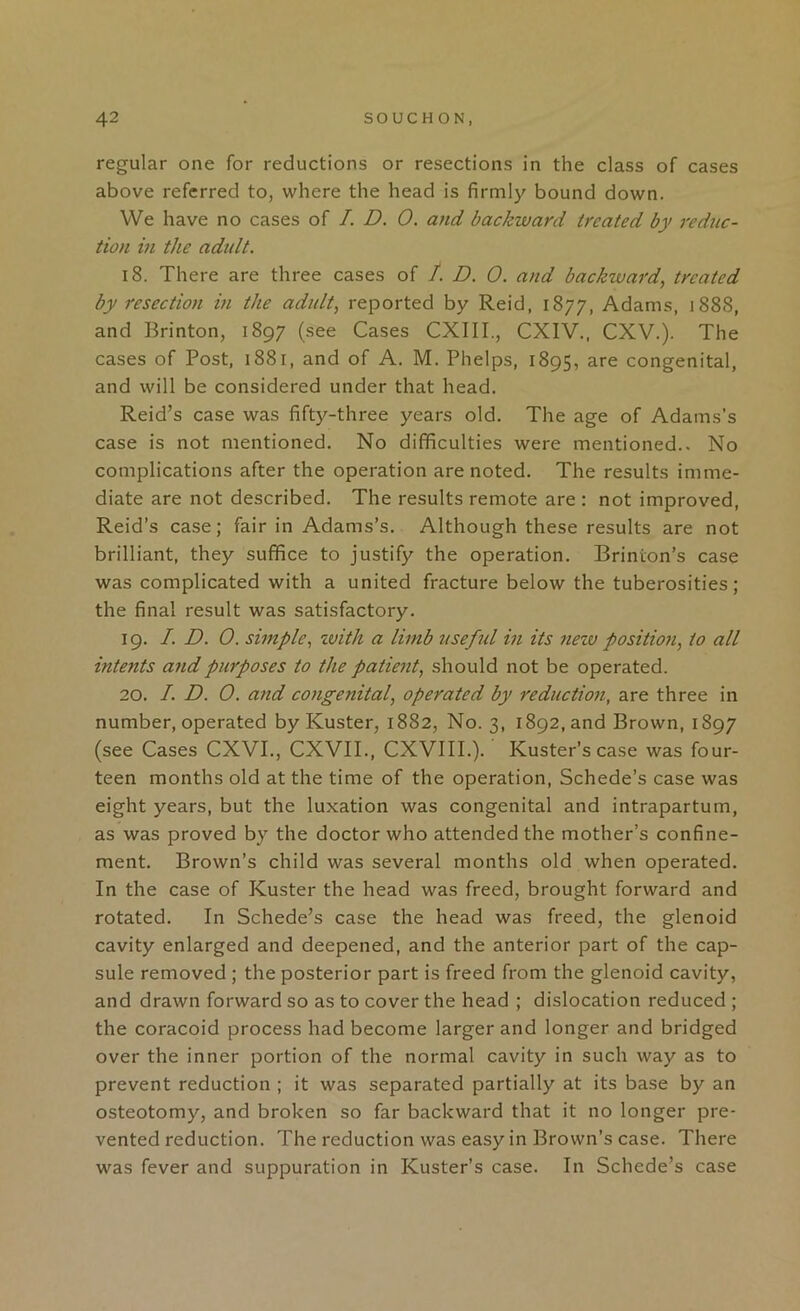 regular one for reductions or resections in the class of cases above referred to, where the head is firmly bound down. VVe have no cases of I. D. 0. and backward treated by redtic- tion in the adult. 18. There are three cases of /. D. 0. and backward, treated by resection in the adult, reported by Reid, 1877, Adams, 1888, and Brinton, 1897 (see Cases CXIII., CXIV., CXV.). The cases of Post, 1881, and of A. M. Phelps, 1895, are congenital, and will be considered under that head. Reid’s case was fifty-three years old. The age of Adams’s case is not mentioned. No difficulties were mentioned.. No complications after the operation are noted. The results imme- diate are not described. The results remote are : not improved, Reid’s case; fair in Adams’s. Although these results are not brilliant, they suffice to justify the operation. Brinion’s case was complicated with a united fracture below the tuberosities; the final result was satisfactory. 19. /. D. 0. simple, zvith a limb useful hi its nezv position, to all intents and purposes to the patient, should not be operated. 20. /. D. 0. and congenital, operated by reduction, are three in number, operated by Kuster, 1882, No. 3, 1892, and Brown, 1897 (see Cases CXVL, CXVII., CXVIII.). Kuster’sease was four- teen months old at the time of the operation, Schede’s case was eight years, but the luxation was congenital and intrapartum, as was proved by the doctor who attended the mother’s confine- ment. Brown’s child was several months old when operated. In the case of Kuster the head was freed, brought forward and rotated. In Schede’s case the head was freed, the glenoid cavity enlarged and deepened, and the anterior part of the cap- sule removed ; the posterior part is freed from the glenoid cavity, and drawn forward so as to cover the head ; dislocation reduced ; the coracoid process had become larger and longer and bridged over the inner portion of the normal cavity in such way as to prevent reduction ; it was separated partially at its base by an osteotomy, and broken so far backward that it no longer pre- vented reduction. The reduction was easy in Brown’s case. There was fever and suppuration in Kuster’s case. In Schede’s case