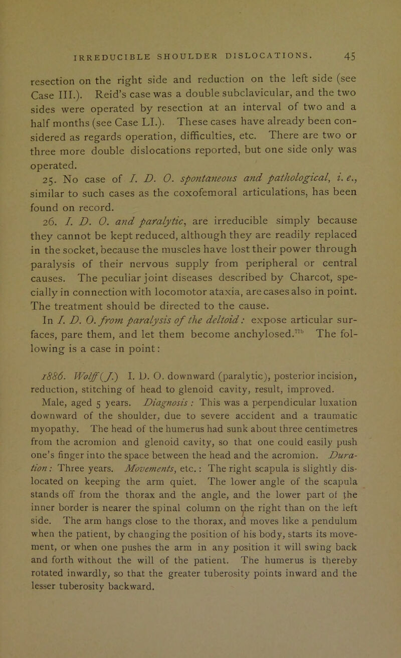 resection on the right side and reduction on the left side (see Case III.). Reid’s case was a double subclavicular, and the two sides were operated by resection at an interval of two and a half months (see Case LL). These cases have already been con- sidered as regards operation, difficulties, etc. There are two or three more double dislocations reported, but one side only was operated. 25. No case of I. D. 0. spontaneous and pathological, i. e., similar to such cases as the coxofemoral articulations, has been found on record. 26. I. D. 0. and paralytic^ are irreducible simply because they cannot be kept reduced, although they are readily replaced in the socket, because the muscles have lost their power through paralysis of their nervous supply from peripheral or central causes. The peculiar joint diseases described by Charcot, spe- cially in connection with locomotor ataxia, are cases also in point. The treatment should be directed to the cause. In I. D. 0. from paralysis of the deltoid: expose articular sur- faces, pare them, and let them become anchylosed.”'’ The fol- lowing is a case in point: 1886. Wolff(^fl) I. D. O. downward (paralytic), posterior incision, reduction, stitching of head to glenoid cavity, result, improved. Male, aged 5 years. Diagnosis : This was a perpendicular luxation downward of the shoulder, due to severe accident and a traumatic myopathy. The head of the humerus had sunk about three centimetres from the acromion and glenoid cavity, so that one could easily push one’s finger into the space between the head and the acromion. Dura- tion: Three years. Movejnents, etc.: The right scapula is slightly dis- located on keeping the arm quiet. The lower angle of the scapula stands off from the thorax and the angle, and the lower part of the inner border is nearer the spinal column on ^e right than on the left side. The arm hangs close to the thorax, and moves like a pendulum when the patient, by changing the position of his body, starts its move- ment, or when one pushes the arm in any position it will swing back and forth without the will of the patient. The humerus is thereby rotated inwardly, so that the greater tuberosity points inward and the lesser tuberosity backward.