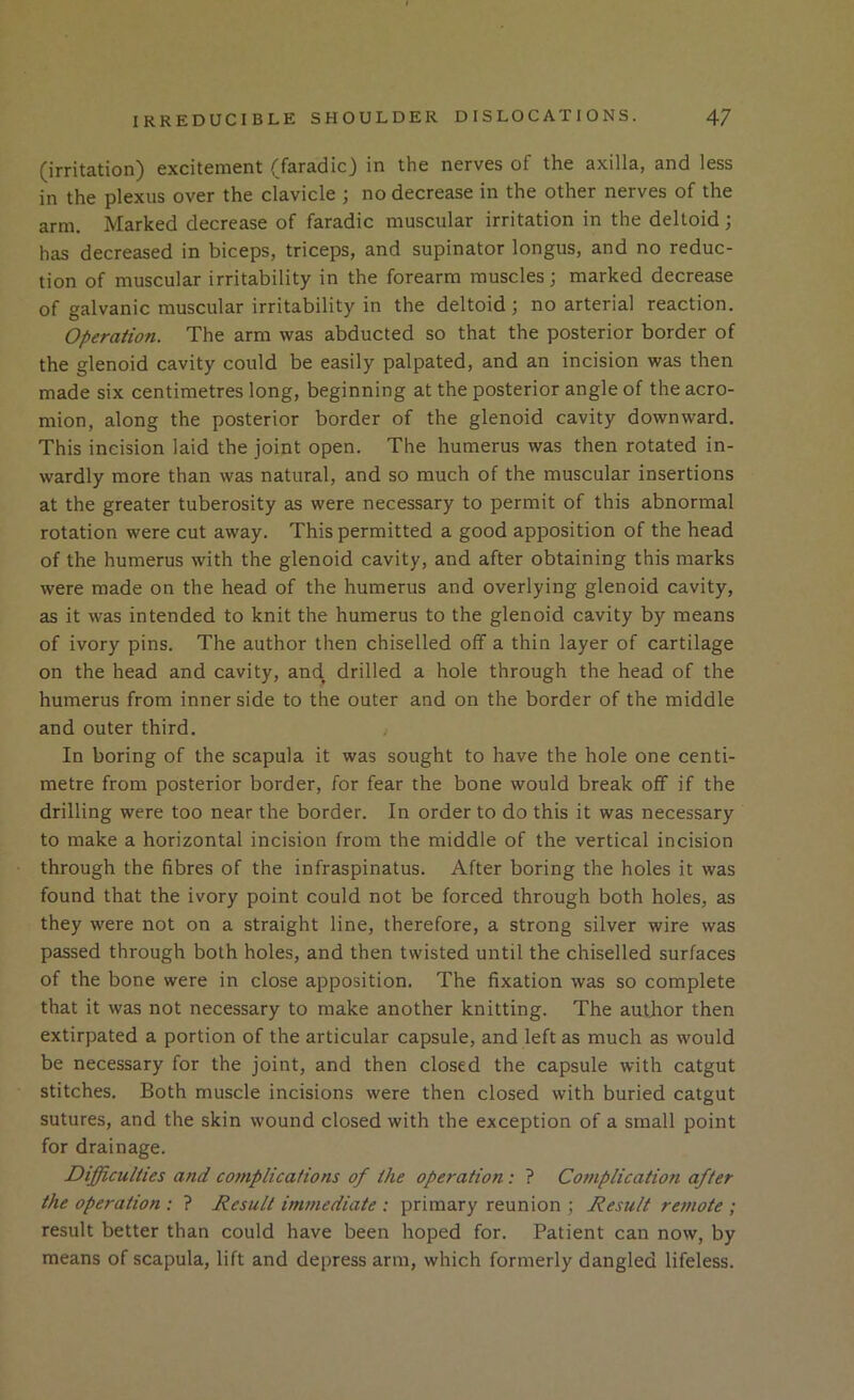 (irritation) excitement (faradic) in the nerves of the axilla, and less in the plexus over the clavicle ; no decrease in the other nerves of the arm. Marked decrease of faradic muscular irritation in the deltoid; has decreased in biceps, triceps, and supinator longus, and no reduc- tion of muscular irritability in the forearm muscles; marked decrease of galvanic muscular irritability in the deltoid ; no arterial reaction. Operation. The arm was abducted so that the posterior border of the glenoid cavity could be easily palpated, and an incision was then made six centimetres long, beginning at the posterior angle of the acro- mion, along the posterior border of the glenoid cavity downward. This incision laid the joint open. The humerus was then rotated in- wardly more than was natural, and so much of the muscular insertions at the greater tuberosity as were necessary to permit of this abnormal rotation were cut away. This permitted a good apposition of the head of the humerus with the glenoid cavity, and after obtaining this marks were made on the head of the humerus and overlying glenoid cavity, as it was intended to knit the humerus to the glenoid cavity by means of ivory pins. The author then chiselled off a thin layer of cartilage on the head and cavity, and. drilled a hole through the head of the humerus from inner side to the outer and on the border of the middle and outer third. ; In boring of the scapula it was sought to have the hole one centi- metre from posterior border, for fear the bone would break off if the drilling were too near the border. In order to do this it was necessary to make a horizontal incision from the middle of the vertical incision through the fibres of the infraspinatus. After boring the holes it was found that the ivory point could not be forced through both holes, as they were not on a straight line, therefore, a strong silver wire was passed through both holes, and then twisted until the chiselled surfaces of the bone were in close apposition. The fixation was so complete that it was not necessary to make another knitting. The author then extirpated a portion of the articular capsule, and left as much as would be necessary for the joint, and then closed the capsule with catgut stitches. Both muscle incisions were then closed with buried catgut sutures, and the skin wound closed with the exception of a small point for drainage. Difficulties and co?nplicafions of the operation: ? Complication after the operation : ? Result immediate : primary reunion ; Result remote ; result better than could have been hoped for. Patient can now, by means of scapula, lift and depress arm, which formerly dangled lifeless.