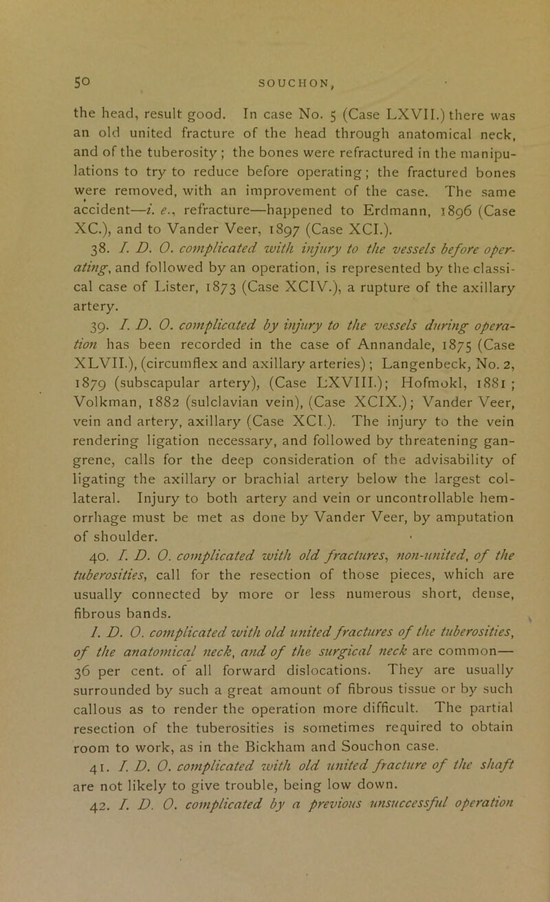 the head, result good. In case No. 5 (Case LXVII.) there was an old united fracture of the head through anatomical neck, and of the tuberosity ; the bones were refractured in the manipu- lations to try to reduce before operating; the fractured bones were removed, with an improvement of the case. The same accident—i. <?., refracture—happened to Erdmann, 1896 (Case XC.), and to Vander Veer, 1897 (Case XCL). 38. /. D. 0. complicated with injury to the vessels before oper- ating, and followed by an operation, is represented by the classi- cal case of Lister, 1873 (Case XCIV.), a rupture of the axillary artery. 39. I. D. 0. complicated by injury to the vessels during opera- tion has been recorded in the case of Annandale, 1875 (Case XLVIL), (circumflex and axillary arteries); Langenbeck, No. 2, 1879 (subscapular artery), (Case LXVIIL); Hofmokl, 1881 ; Volkman, 1882 (sulclavian vein), (Case XCIX.); Vander Veer, vein and artery, axillary (Case XCL). The injury to the vein rendering ligation necessary, and followed by threatening gan- grene, calls for the deep consideration of the advisability of ligating the axillary or brachial artery below the largest col- lateral. Injury to both artery and vein or uncontrollable hem- orrhage must be met as done by Vander Veer, by amputation of shoulder. 40. I. D. 0. complicated with old fractures^ non-united, of the tuberosities, call for the resection of those pieces, which are usually connected by more or less numerous short, dense, fibrous bands. /. D. 0. complicated with old united fractures of the tuberosities, of the anatomical neck, and of the surgical neck are common— 36 per cent, of all forward dislocations. They are usually surrounded by such a great amount of fibrous tissue or by such callous as to render the operation more difficult. The partial resection of the tuberosities is sometimes required to obtain room to work, as in the Bickham and Souchon case. 41. I. D. 0. complicated with old united fracture of the shaft are not likely to give trouble, being low down. 42. I. D. 0. complicated by a previous nnsuccessfid operation