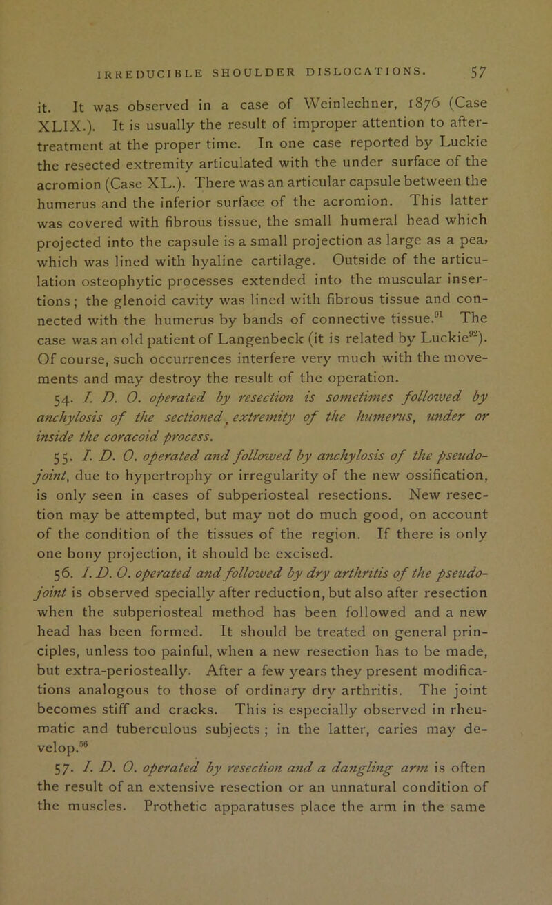 it. It was observed in a case of Weinlechner, 1876 (Case XLIX.). It is usually the result of improper attention to after- treatment at the proper time. In one case reported by Luckie the resected extremity articulated with the under surface of the acromion (Case XL.). There was an articular capsule between the humerus and the inferior surface of the acromion. This latter was covered with fibrous tissue, the small humeral head which projected into the capsule is a small projection as large as a pea> which was lined with hyaline cartilage. Outside of the articu- lation osteophytic processes extended into the muscular inser- tions; the glenoid cavity was lined with fibrous tissue and con- nected with the humerus by bands of connective tissue.®^ The case was an old patient of Langenbeck (it is related by Luckie®^). Of course, such occurrences interfere very much with the move- ments and may destroy the result of the operation. 54. /. D. 0. operated by resection is sometimes followed by anchylosis of the sectioned. extremity of the htimerus, under or inside the coracoid process. 55. I. D. 0. operated and followed by anchylosis of the pseudo- joint, due to hypertrophy or irregularity of the new ossification, is only seen in cases of subperiosteal resections. New resec- tion may be attempted, but may not do much good, on account of the condition of the tissues of the region. If there is only one bony projection, it should be excised. 56. I. D. 0. operated and followed by dry arthritis of the pseudo- joint is observed specially after reduction, but also after resection when the subperiosteal method has been followed and a new head has been formed. It should be treated on general prin- ciples, unless too painful, when a new resection has to be made, but extra-periosteally. After a few years they present modifica- tions analogous to those of ordinary dry arthritis. The joint becomes stiff and cracks. This is especially observed in rheu- matic and tuberculous subjects ; in the latter, caries may de- velop.’® 57. I. D. 0. operated by resection and a dangling arm is often the result of an extensive resection or an unnatural condition of the muscles. Prothetic apparatuses place the arm in the same