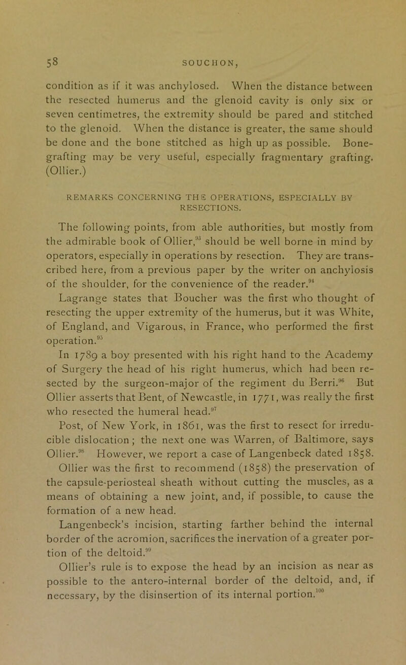 condition as if it was anchylosed. When the distance between the resected humerus and the glenoid cavity is only six or seven centimetres, the extremity should be pared and stitched to the glenoid. When the distance is greater, the same should be done and the bone stitched as high up as possible. Bone- grafting may be very useful, especially fragmentary grafting. (Ollier.) REM.^RKS COxNCERNlNG THE OPER.ATIONS, ESPECI.^iLLY BY RESECTIONS. The following points, from able authorities, but mostly from the admirable book of Ollier,should be well borne in mind by operators, especially in operations by resection. They are trans- cribed here, from a previous paper by the writer on anchylosis of the shoulder, for the convenience of the reader.®* Lagrange states that Boucher was the first who thought of resecting the upper extremity of the humerus, but it was White, of England, and Vigarous, in France, who performed the first operation.®'’ In 1789 a boy presented with his right hand to the Academy of Surgery the head of his right humerus, which had been re- sected by the surgeon-major of the regiment du Berri.’*® But Ollier asserts that Bent, of Newcastle, in 1771, was really the first who resected the humeral head.’ Post, of New York, in 1861, was the first to resect for irredu- cible dislocation; the next one was Warren, of Baltimore, says Ollier.®® However, we report a case of Langenbeck dated 1858. Ollier was the first to recommend (1858) the preservation of the capsule-periosteal sheath without cutting the muscles, as a means of obtaining a new joint, and, if possible, to cause the formation of a new head. Langenbeck’s incision, starting farther behind the internal border of the acromion, sacrifices the inervation of a greater por- tion of the deltoid.®® Ollier’s rule is to expose the head by an incision as near as possible to the antero-internal border of the deltoid, and, if necessary, by the disinsertion of its internal portion.*®®