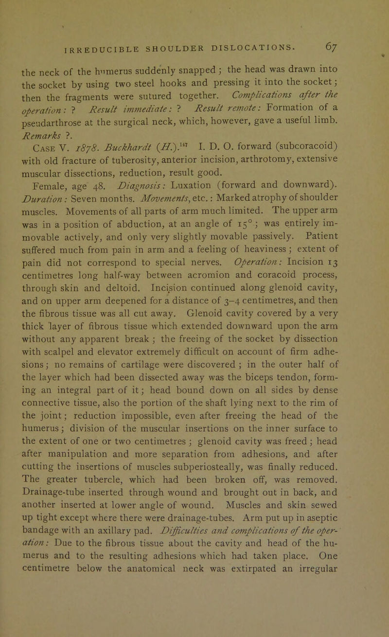 the neck of the humerus suddenly snapped ; the head was drawn into the socket by using two steel hooks and pressing it into the socket; then the fragments were sutured together. Complications after the operation : ? Result immediate: ? Result remote: Formation of a pseudarthrose at the surgical neck, which, however, gave a useful limb. Remarks ?. Case V. 1878. Buckhardt I. D. O. forward (subcoracoid) with old fracture of tuberosity, anterior incision, arthrotomy, extensive muscular dissections, reduction, result good. Female, age 48. Diagnosis: Luxation (forward and downward). Duration: Seven months. Movements, etc.: Marked atrophy of shoulder muscles. Movements of all parts of arm much limited. The upper arm was in a position of abduction, at an angle of 15° 1 was entirely im- movable actively, and only very slightly movable passively. Patient suffered much from pain in arm and a feeling of heaviness; extent of pain did not correspond to special nerves. Operation: Incision 13 centimetres long half-way between acromion and coracoid process, through skin and deltoid. Incision continued along glenoid cavity, and on upper arm deepened for a distance of 3-4 centimetres, and then the fibrous tissue was all cut away. Glenoid cavity covered by a very thick layer of fibrous tissue which extended downward upon the arm without any apparent break ; the freeing of the socket by dissection with scalpel and elevator extremely difficult on account of firm adhe- sions ; no remains of cartilage were discovered ; in the outer half of the layer which had been dissected away was the biceps tendon, form- ing an integral part of it j head bound down on all sides by dense connective tissue, also the portion of the shaft lying next to the rim of the joint; reduction impossible, even after freeing the head of the humerus \ division of the muscular insertions on the inner surface to the extent of one or two centimetres ; glenoid cavity was freed; head after manipulation and more separation from adhesions, and after cutting the insertions of muscles subperiosteally, was finally reduced. The greater tubercle, which had been broken off, was removed. Drainage-tube inserted through wound and brought out in back, and another inserted at lower angle of wound. Muscles and skin sewed up tight except where there were drainage-tubes. Arm put up in aseptic bandage with an axillary pad. Diffictilties and complications of the oper- ation: Due to the fibrous tissue about the cavity and head of the hu- merus and to the resulting adhesions which had taken place. One centimetre below the anatomical neck was extirpated an irregular