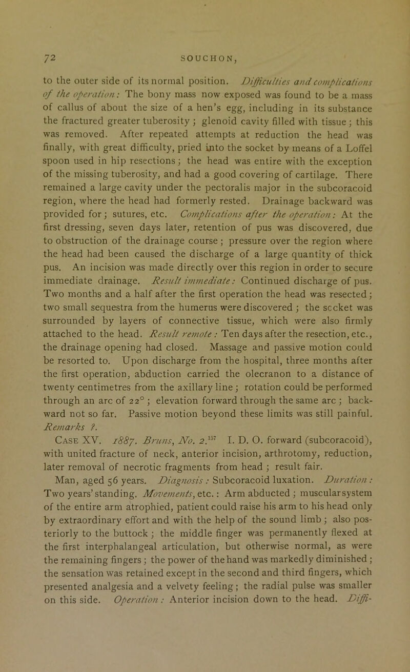 to the outer side of its normal position. Difficulties and complications of the operation: The bony mass now exposed was found to be a mass of callus of about the size of a hen’s egg, including in its substance the fractured greater tuberosity ; glenoid cavity filled with tissue; this was removed. After repeated attempts at reduction the head was finally, with great difficulty, pried into the socket by means of a Loffel spoon used in hip resections; the head was entire with the exception of the missing tuberosity, and had a good covering of cartilage. There remained a large cavity under the pectoralis major in the subcoracoid region, where the head had formerly rested. Drainage backward was provided for; sutures, etc. Complications after the operation: At the first dressing, seven days later, retention of pus was discovered, due to obstruction of the drainage course ; pressure over the region where the head had been caused the discharge of a large quantity of thick pus. An incision was made directly over this region in order to secure immediate drainage. Result immediate: Continued discharge of pus. Two months and a half after the first operation the head was resected; two small sequestra from the humerus were discovered ; the socket was surrounded by layers of connective tissue, which were also firmly attached to the head. Result remote : Ten days after the resection, etc., the drainage opening had closed. Massage and passive motion could be resorted to. Upon discharge from the hospital, three months after the first operation, abduction carried the olecranon to a distance of twenty centimetres from the axillary line ; rotation could be performed through an arc of 22° ; elevation forward through the same arc ; back- ward not so far. Passive motion beyond these limits was still painful. Remarks ?. Case XV. i88y. Bruns, No. 2.'“’ I. D. O. forward (subcoracoid), with united fracture of neck, anterior incision, arthrotomy, reduction, later removal of necrotic fragments from head ; result fair. Man, aged 56 years. Diagnosis : Subcoracoid luxation. Duration : Two years’standing. Movements, etc.: Arm abducted ; muscularsystem of the entire arm atrophied, patient could raise his arm to his head only by extraordinary effort and with the help of the sound limb ; also pos- teriorly to the buttock; the middle finger was permanently flexed at the first interphalangeal articulation, but otherwise normal, as were the remaining fingers ; the power of the hand was markedly diminished ; the sensation was retained except in the second and third fingers, which presented analgesia and a velvety feeling; the radial pulse was smaller on this side. Operation: Anterior incision down to the head. Diffi-