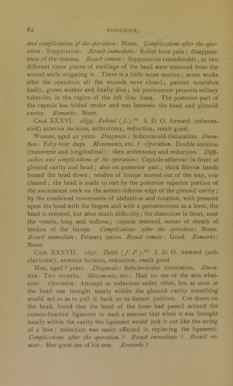 and complications of the operation: None. Complications after the oper- ation: Suppuration. Result immediate: Relief from pain ; disappear- ance of the oedema. Result reinote : Suppuration considerable; at two different limes pieces of cartilage of the head were removed from the wound while irrigating it. There is a little more motion ; seven weeks after the operation all the wounds were closed ; patient nourishes badly, grows weaker and finally dies; his peritoneum presents miliary tubercles in the region of the left iliac fossa. The posterior part of the capsule has folded under and was between the head and glenoid cavity. Remarks: None. Case XXXVI. iSgf. Reboul (/.).”® I. D. O. forward (subcora- coid) anterior incision, arthrotomy, reduction, result good. Woman, aged 42 years. Diagnosis: Subcoracoid dislocation. Dura- tion : Fifty-four days. Movements, etc. ? Operation. Double incision (transverse and longitudinal) ; then arthrotomy and reduction. Diffi- culties and complications of the operation : Capsule adherent in front of glenoid cavity and head ; also on posterior part; thick fibrous bands bound the head down; tendon of biceps moved out of the way, cup cleared; the head is made to rest by the posterior superior portion of the anatomical neck on the antero-inferior edge of the glenoid cavity; by the combined movements of abduction and rotation, with pressure upon the head with the fingers and with a periosteotome as a lever, the head is reduced, but after much difficulty; the dissection in front, near the vessels, long and tedious; capsule restored, suture of sheath of tendon of the biceps. Complications after the operation: None. Result immediate: Primary union. Result remote: Good. Remarks: None. Case XXXVII. 18^7. Tuttle (/. P.y'^ I. D. O. forward (sub- clavicular), anterior incision, reduction, result good. Man, aged ? years. Diagnosis: Subclavicular dislocation. Dura- tion: Two months. Movements, etc.: Had no use of the arm what- ever. Operation: Attempt at reduction under ether, but as soon as the head was brought nearly within the glenoid cavity something would act so as to pull it back to its former position. Cut down on the head, found that the head of the bone had passed around the coraco-brachial ligament in such a manner that when it was brought nearly within the cavity the ligament would jerk it out like the string of a bow; reduction was easily effected in replacing the ligament. Complications after the operation. ? Result immediate. ? Result re- mote: Has’good use of his arm. Remarks ?.