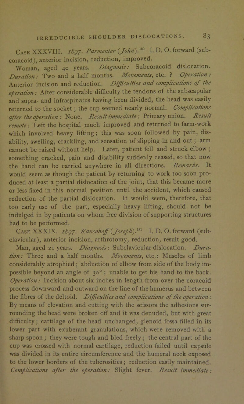 Case XXXVIIL 1897. Pannenter (^Jolui)}^ I. D. O. forward (sub- coracoid), anterior incision, reduction, improved. Woman, aged 40 years. Diagnosis: Subcoracoid dislocation. Duration: Two and a half months. Movements, etc. ? Operation : Anterior incision and reduction. Difficulties and complications of the operation: After considerable difficulty the tendons of the subscapular and supra- and infraspinatus having been divided, the head was easily returned to the socket; the cup seemed nearly normal. ComplicaiioTis after the ope7-ation : None. Result immediate: Primary union. Result remote: Left the hospital much improved and returned to farm-work which involved heavy lifting; this was soon followed by pain, dis- ability, swelling, crackling, and sensation of slipping in and out; arm cannot be raised without help. Later, patient fell and struck elbow ; something cracked, pain and disability suddenly ceased, so that now the hand can be carried anywhere in all directions. Retnarks. It would seem as though the patient by returning to work too soon pro- duced at least a partial dislocation of the joint, that this became more or less fixed in this normal position until the accident, which caused reduction of the partial dislocation. It would seem, therefore, that too early use of the part, especially heavy lifting, should not be indulged in by patients on whom free division of supporting structures had to be performed. Case XXXIX. 1897. Ransohoff {Joseph)I. D. O. forward (sub- clavicular), anterior incision, arthrotomy, reduction, result good. Man, aged 21 years. Diagnosis: Subclavicular dislocation. Dura- tion: Three and a half months. Movefnents, etc.: Muscles of limb considerably atrophied ; abduction of elbow from side of the body im- possible beyond an angle of 30°; unable to get his hand to the back. Operation: Incision about six inches in length from over the coracoid process downward and outward on the line of the humerus and between the fibres of the deltoid. Difficulties and complications of the operation: By means of elevation and cutting with the scissors the adhesions sur- rounding the head were broken off and it was denuded, but with great difficulty; cartilage of the head unchanged, glenoid fossa filled in its lower part with exuberant granulations, which were removed with a sharp spoon ; they were tough and bled freely; the central part of the cup was crossed with normal cartilage, reduction failed until capsule was divided in its entire circumference and the humeral neck exposed to the lower borders of the tuberosities; reduction easily maintained. Complications after the operation: Slight fever. Result immediate:
