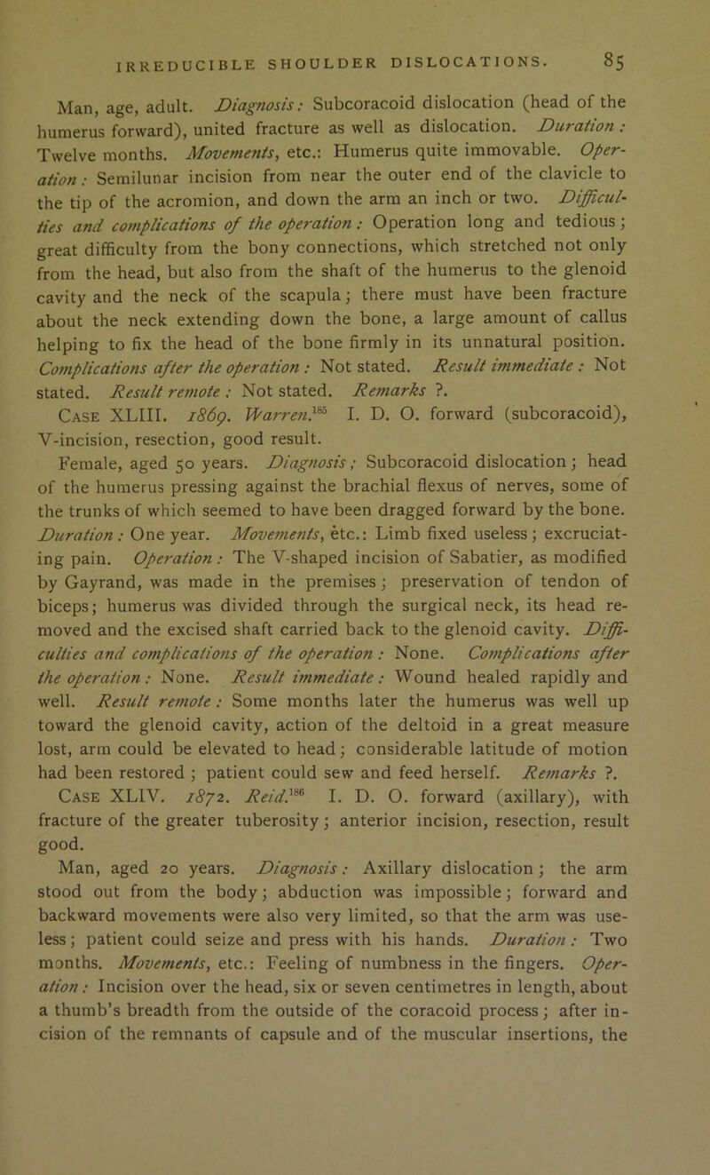 Man, age, adult. Diagnosis: Subcoracoid dislocation (head of the humerus forward), united fracture as well as dislocation. Duration : Twelve months. Movements, etc.; Humerus quite immovable. Oper- ation : Semilunar incision from near the outer end of the clavicle to the tip of the acromion, and down the arm an inch or two. DijgUcul- ties and complications of the operation: Operation long and tedious \ great difficulty from the bony connections, which stretched not only from the head, but also from the shaft of the humerus to the glenoid cavity and the neck of the scapula; there must have been fracture about the neck extending down the bone, a large amount of callus helping to fix the head of the bone firmly in its unnatural position. Complications after the operation : Not stated. Result immediate : Not stated. Result remote ; Not stated. Remarks ?. Case XLIII. i86g. Warren}^ I. D. O. forward (subcoracoid), V-incision, resection, good result. Female, aged 50 years. Diagnosis; Subcoracoid dislocation j head of the humerus pressing against the brachial flexus of nerves, some of the trunks of which seemed to have been dragged forward by the bone. Duration: One year. Movements, etc.: Limb fixed useless; excruciat- ing pain. Operation : The V-shaped incision of Sabatier, as modified by Gayrand, was made in the premises; preservation of tendon of biceps; humerus was divided through the surgical neck, its head re- moved and the excised shaft carried back to the glenoid cavity. Diffi- culties and complications of the operation : None. Complications after the operation : None. Result immediate : Wound healed rapidly and well. Result remote: Some months later the humerus was well up toward the glenoid cavity, action of the deltoid in a great measure lost, arm could be elevated to head; considerable latitude of motion had been restored ; patient could sew and feed herself. Remarks ?. Case XLIV. i8j2. Reid}^ I. D. O. forward (axillary), with fracture of the greater tuberosity; anterior incision, resection, result good. Man, aged 20 years. Diagnosis: Axillary dislocation; the arm stood out from the body; abduction was impossible; forward and backward movements were also very limited, so that the arm was use- less ; patient could seize and press with his hands. Duration: Two months. Movements, etc.: Feeling of numbness in the fingers. Oper- ation: Incision over the head, six or seven centimetres in length, about a thumb’s breadth from the outside of the coracoid process; after in- cision of the remnants of capsule and of the muscular insertions, the