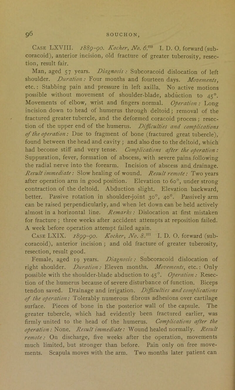 Case LXVIII. i88q-qo. Kocher, No. I. D. O. forward (sub- coracoid), anterior incision, old fracture of greater tuberosity, resec- tion, result fair. Man, aged 57 years. Diagnosis: Subcoracoid dislocation of left shoulder. Duration: Four months and fourteen days. Movements, etc.: Stabbing pain and pressure in left axilla. No active motions possible without movement of shoulder-blade, abduction to 45°. Movements of elbow, wrist and fingers normal. Operation: Long incision down to head of humerus through deltoid; removal of the fractured greater tubercle, and the deformed coracoid process ; resec- tion of the upper end of the humerus. Difficulties and complications of the operation: Due to fragment of bone (fractured great tubercle), found between the head and cavity ; and also due to the deltoid, which had become stiff and very tense. Complications after the operation : Suppuration, fever, formation of abscess, with severe pains following the radial nerve into the forearm. Incision of abscess and drainage. Result inmiediate: Slow healing of wound. Result remote: Two years after operation arm in good position. Elevation to 60°, under strong contraction of the deltoid. Abduction slight. Elevation backward, better. Passive rotation in shoulder-joint 30°, 40°. Passively arm can be raised perpendicularly, and when let down can be held actively almost in a horizontal line. Remarks: Dislocation at first mistaken for fracture ; three weeks after accident attempts at reposition failed. A week before operation attempt failed again. Case LXIX. i8gg-go. Kocher, No. I. D. O. forward (sub- coracoid), anterior incision ; and old fracture of greater tuberosity, resection, result good. Female, aged 19 years. Diagnosis: Subcoracoid dislocation of right shoulder. Duration: Eleven months. Movements, etc.: Only possible with the shoulder-blade abduction to 45°. Operatio7i: Resec- tion of the humerus because of severe disturbance of function. Biceps tendon saved. Drainage and irrigation. Difficulties a7idcomplications of the ope7'atio7i: Tolerably numerous fibrous adhesions over cartilage surface. Pieces of bone in the posterior wall of the capsule. The greater tubercle, which had evidently been fractured earlier, was firmly united to the head of the humerus. Co77iplications after the operation:Result i77wiediate: Wound healed normally. Result re77iote: On discharge, five weeks after the operation, movements much limited, but stronger than before. Pain only on free move- ments. Scapula moves with the arm. Two months later patient can