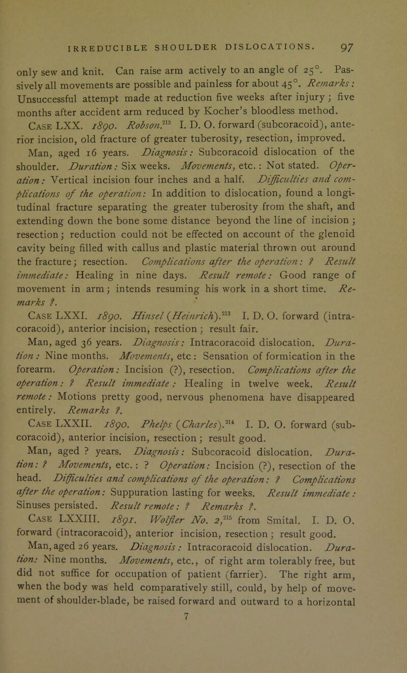 only sew and knit. Can raise arm actively to an angle of 25°. Pas- sively all movements are possible and painless for about 45°. Remarks: Unsuccessful attempt made at reduction five weeks after injury; five months after accident arm reduced by Kocher’s bloodless method. Case LXX. i8go. Robson?^'^ I. D. O. forward (subcoracoid), ante- rior incision, old fracture of greater tuberosity, resection, improved. Man, aged 16 years. Diagnosis; Subcoracoid dislocation of the shoulder. .* Six weeks. Movements, tic.: Not stated. Oper- ation : Vertical incision four inches and a half. Diffiaclties and com- plications of the operation: In addition to dislocation, found a longi- tudinal fracture separating the greater tuberosity from the shaft, and extending down the bone some distance beyond the line of incision; resection; reduction could not be effected on account of the glenoid cavity being filled with callus and plastic material thrown out around the fracture; resection. Complications after the operation: ? Result im7nediate: Healing in nine days. Result remote: Good range of movement in arm; intends resuming his work in a short time. Re- marks f. Case LXXI. i8go. Hinsel (^Heinrich).'^^^ I. D. O. forward (intra- coracoid), anterior incision, resection ; result fair. Man, aged 36 years. Diagnosis: Intracoracoid dislocation. Dura- tion : Nine months. Move-merits, etc : Sensation of formication in the forearm. Operation: Incision (?), resection. Complications after the operation: ? Result immediate: Healing in twelve week. Result remote: Motions pretty good, nervous phenomena have disappeared entirely. Remarks ?. Case LXXII. i8go. Phelps (^Charlesf^^* I. D. O. forward (sub- coracoid), anterior incision, resection ; result good. Man, aged ? years. Diagnosis: Subcoracoid dislocation. Dura- tion: ? Movements, etc.: ? Operation: Incision (?), resection of the head. Difficulties and complications of the operation: ? Complications after the operation: Suppuration lasting for weeks. Result immediate : Sinuses persisted. Result remote: ? Remarks f. Case LXXIII. i8gi. Wolfler No. 2,^^^ from Smital. I. D. O. forward (intracoracoid), anterior incision, resection ; result good. Man,aged 26 years. Diagnosis: Intracoracoid dislocation. Dura- tion: Nine months. Movements, etc., of right arm tolerably free, but did not suffice for occupation of patient (farrier). The right arm, when the body was held comparatively still, could, by help of move- ment of shoulder-blade, be raised forward and outward to a horizontal 7