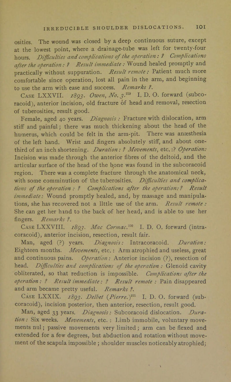 osities. The wound was closed by a deep continuous suture, except at the lowest point, where a drainage-tube was left for twenty-four hours. Difficulties and complications of the operation: i Complications after the operation: ? Result immediate : Wound healed promptly and practically without suppuration. Result remote : Patient much more comfortable since operation, lost all pain in the arm, and beginning to use the arm with ease and success. Remarks ?. Case LXXVII. 1893. Owen, No. 3}^ I. D. O. forward (subco- racoid), anterior incision, old fracture of head and removal, resection of tuberosities, result good. Female, aged 40 years. Diagnosis : Fracture with dislocation, arm stiff and painful \ there was much thickening about the head of the humerus, which could be felt in the arm-pit. There was anaesthesia of the left hand. Wrist and fingers absolutely stiff, and about one- third of an inch shortening. Duration: f Movements, etc.;? Operation: Incision was made through the anterior fibres of the deltoid, and the articular surface of the head of the bone was found in the subcoracoid region. There was a complete fracture through the anatomical neck, with some comminution of the tuberosities. Difficulties and complica- tions of the operation : f Complications after the operation: f Result immediate: Wound promptly healed, and, by massage and manipula- tions, she has recovered not a little use of the arm. Result remote : She can get her hand to the back of her head, and is able to use her fingers. Remarks f. Case LXXVIII. iSgp. Mac Cormac.--^ I. D. O. forward (intra- coracoid), anterior incision, resection, result fair. Man, aged (?) years. Diagnosis: Intracoracoid. Duration: Eighteen months. Movements, etc.: Arm atrophied and useless, great and continuous pains. Operation: Anterior incision (?), resection of head. Difficulties and complications of the operation : Glenoid cavity obliterated, so that reduction is impossible. Complications after the operation : f Result immediate: ? Result remote : Pain disappeared and arm became pretty useful. Remarks f. Case LXXIX. zSgp. Delbet (^Pierre.f^ I. D. O. forward (sub- coracoid), incision posterior, then anterior, resection, result good. Man, aged 33 years. Diagnosis: Subcoracoid dislocation. Dura- tion : Six weeks. Movements, etc. : Limb immobile, voluntary move- ments nul; passive movements very limited; arm can be flexed and extended for a few degrees, but abduction and rotation without move- ment of the scapula impossible ; shoulder muscles noticeably atrophied;