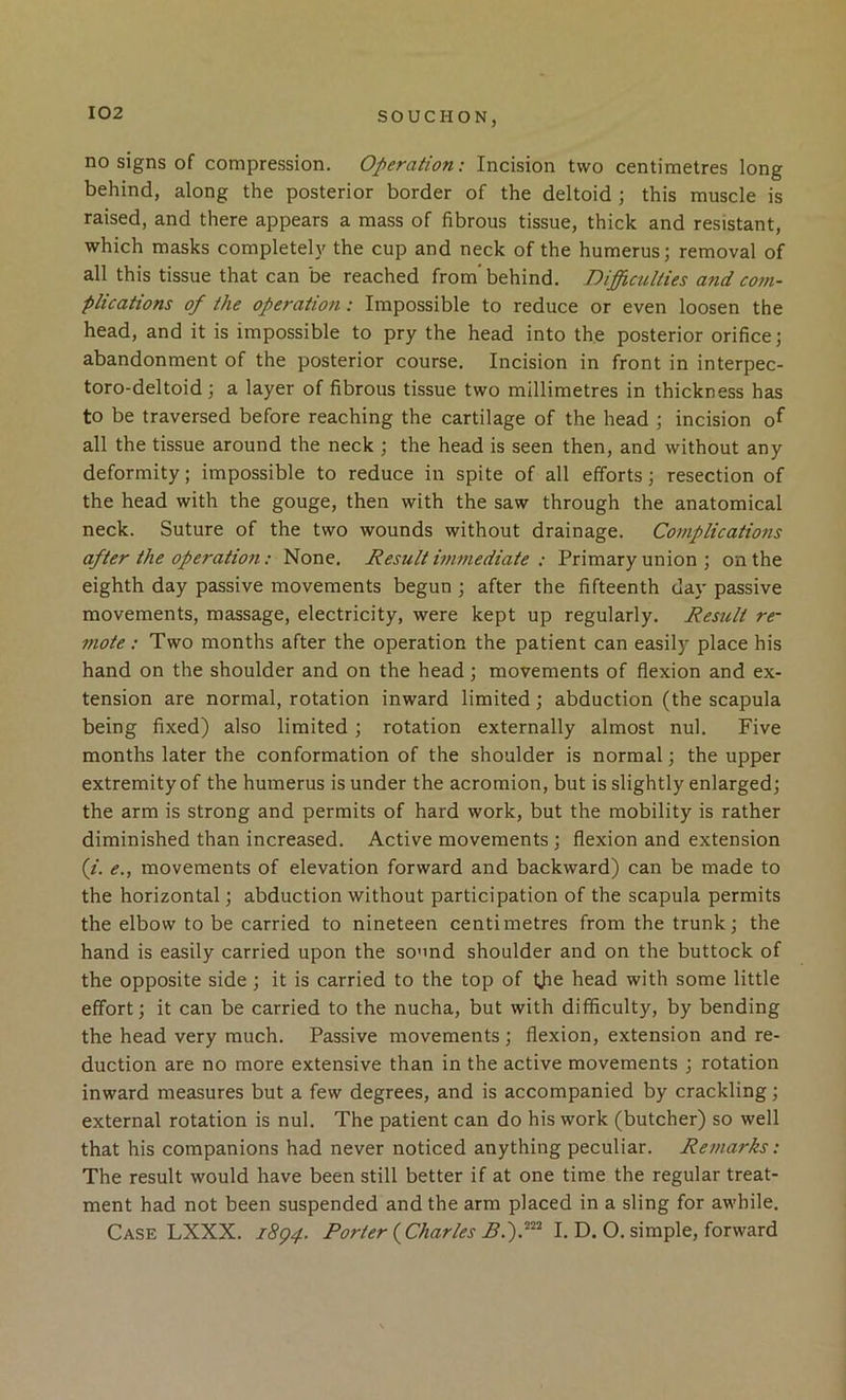 no signs of compression. Operation: Incision two centimetres long behind, along the posterior border of the deltoid ; this muscle is raised, and there appears a mass of fibrous tissue, thick and resistant, which masks completely the cup and neck of the humerus; removal of all this tissue that can be reached from' behind. Difficulties a7id com- plications of the operation: Impossible to reduce or even loosen the head, and it is impossible to pry the head into the posterior orifice; abandonment of the posterior course. Incision in front in interpec- toro-deltoid ; a layer of fibrous tissue two millimetres in thickness has to be traversed before reaching the cartilage of the head ; incision of all the tissue around the neck ; the head is seen then, and without any deformity; impossible to reduce in spite of all efforts; resection of the head with the gouge, then with the saw through the anatomical neck. Suture of the two wounds without drainage. Complications after the operatio7t: None. Result inwiediate : Primary union ; on the eighth day passive movements begun ; after the fifteenth day passive movements, massage, electricity, were kept up regularly. Result re- mote: Two months after the operation the patient can easily place his hand on the shoulder and on the head; movements of flexion and ex- tension are normal, rotation inward limited; abduction (the scapula being fixed) also limited; rotation externally almost nul. Five months later the conformation of the shoulder is normal; the upper extremity of the humerus is under the acromion, but is slightly enlarged; the arm is strong and permits of hard work, but the mobility is rather diminished than increased. Active movements ; flexion and extension (/. e., movements of elevation forward and backward) can be made to the horizontal; abduction without participation of the scapula permits the elbow to be carried to nineteen centimetres from the trunk; the hand is easily carried upon the sound shoulder and on the buttock of the opposite side ; it is carried to the top of tjie head with some little effort; it can be carried to the nucha, but with difficulty, by bending the head very much. Passive movements ; flexion, extension and re- duction are no more extensive than in the active movements ; rotation inward measures but a few degrees, and is accompanied by crackling; external rotation is nul. The patient can do his work (butcher) so well that his companions had never noticed anything peculiar. Remarks: The result would have been still better if at one time the regular treat- ment had not been suspended and the arm placed in a sling for awhile. Case LXXX. i8p4. Porter {Charles BP)I. D. O. simple, forward