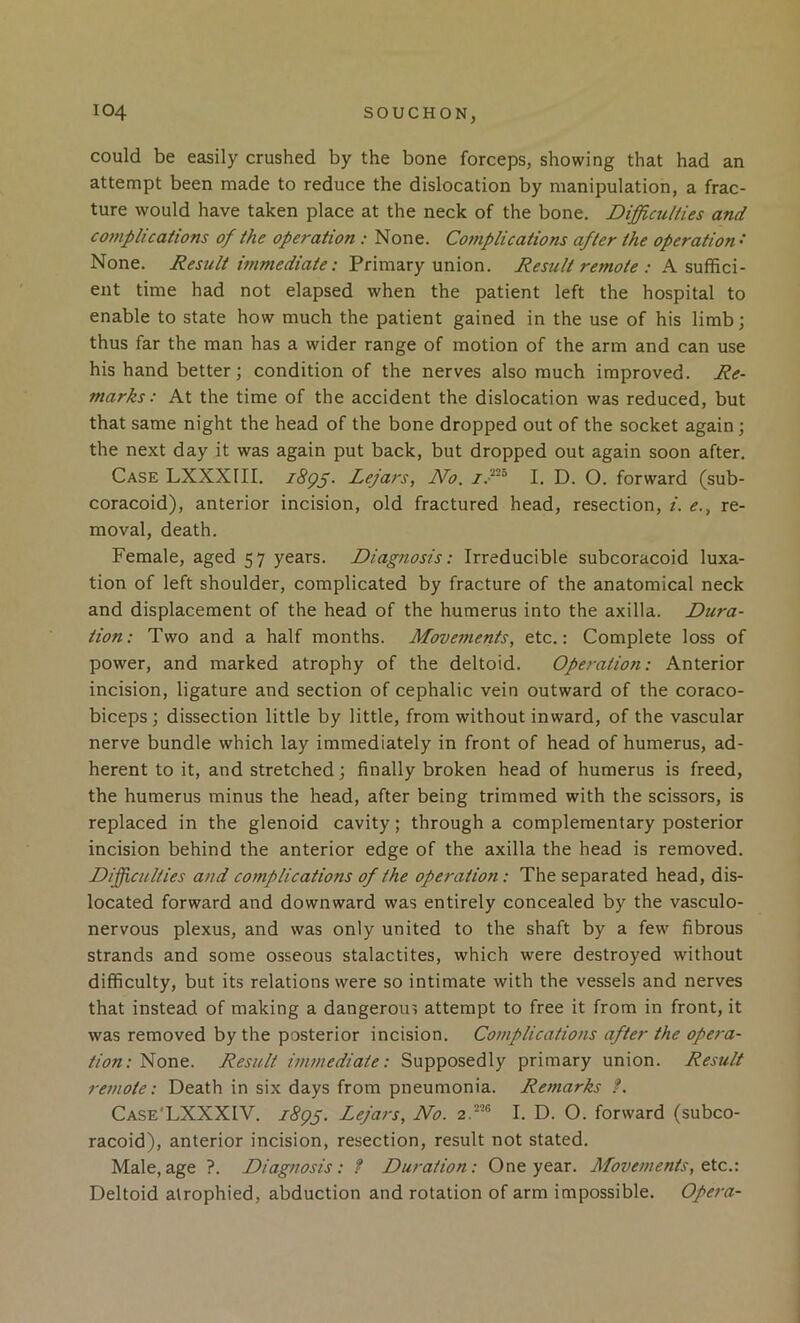 could be easily crushed by the bone forceps, showing that had an attempt been made to reduce the dislocation by manipulation, a frac- ture would have taken place at the neck of the bone. Difficulties and co7nplications of the operation : None. Complications after the operation • None. Result wimediate: Primary union. Result remote : A suffici- ent time had not elapsed when the patient left the hospital to enable to state how much the patient gained in the use of his limb; thus far the man has a wider range of motion of the arm and can use his hand better; condition of the nerves also much improved. Re- marks: At the time of the accident the dislocation was reduced, but that same night the head of the bone dropped out of the socket again; the next day it was again put back, but dropped out again soon after. Case LXXXIII. Lejars, No. I. D. O. forward (sub- coracoid), anterior incision, old fractured head, resection, i. e., re- moval, death. Female, aged 57 years. Diagnosis: Irreducible subcoracoid luxa- tion of left shoulder, complicated by fracture of the anatomical neck and displacement of the head of the humerus into the axilla. Dura- tion: Two and a half months. Movements, etc.: Complete loss of power, and marked atrophy of the deltoid. Operation: Anterior incision, ligature and section of cephalic vein outward of the coraco- biceps; dissection little by little, from without inward, of the vascular nerve bundle which lay immediately in front of head of humerus, ad- herent to it, and stretched; finally broken head of humerus is freed, the humerus minus the head, after being trimmed with the scissors, is replaced in the glenoid cavity; through a complementary posterior incision behind the anterior edge of the axilla the head is removed. Difficulties and complications of the operation: The separated head, dis- located forward and downward was entirely concealed by the vasculo- nervous plexus, and was only united to the shaft by a few fibrous strands and some osseous stalactites, which were destroyed without difficulty, but its relations were so intimate with the vessels and nerves that instead of making a dangerous attempt to free it from in front, it was removed by the posterior incision. Complications after the opera- tion: Result immediate: Supposedly primary union. Result remote: Death in six days from pneumonia. Remarks ?. Case'LXXXIV. 1895. Lejars, No. I. D. O. forward (subco- racoid), anterior incision, resection, result not stated. Male,age ?. Diagnosis: f Duration: One year. Movements, etc.: Deltoid atrophied, abduction and rotation of arm impossible. Opef'a-