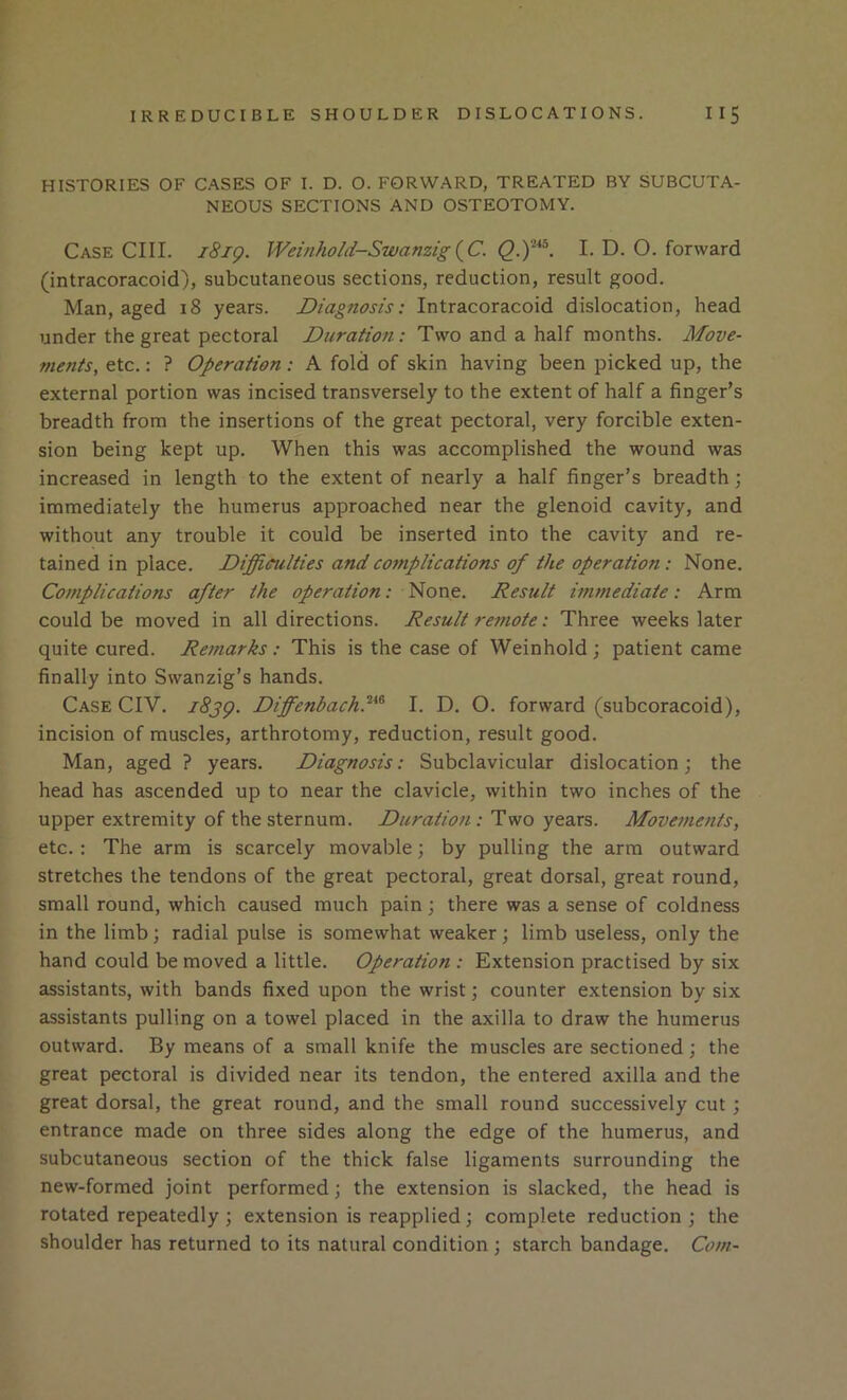 HISTORIES OF CASES OF I. D. O. FORWARD, TREATED BY SUBCUTA- NEOUS SECTIONS AND OSTEOTOMY. Case CIII. i8ig. Weinhoid-Swanzig{^C. I. D. O. forward (intracoracoid), subcutaneous sections, reduction, result good. Man, aged 18 years. Diagnosis: Intracoracoid dislocation, head under the great pectoral Duration: Two and a half months. Move- ments, etc.: ? Operation: A fold of skin having been picked up, the external portion was incised transversely to the extent of half a finger’s breadth from the insertions of the great pectoral, very forcible exten- sion being kept up. When this was accomplished the wound was increased in length to the extent of nearly a half finger’s breadth; immediately the humerus approached near the glenoid cavity, and without any trouble it could be inserted into the cavity and re- tained in place. Difficulties and complications of the operation: None. Complications after the operation: None. Result immediate: Arm could be moved in all directions. Result remote: Three weeks later quite cured. Remarks: This is the case of Weinhold ; patient came finally into Swanzig’s hands. Case CIV. i8jg. Diffenbachf^ I. D. O. forward (subcoracoid), incision of muscles, arthrotomy, reduction, result good. Man, aged ? years. Diagnosis: Subclavicular dislocation; the head has ascended up to near the clavicle, within two inches of the upper extremity of the sternum. .• Two years. Moveitients, etc. : The arm is scarcely movable; by pulling the arm outward stretches the tendons of the great pectoral, great dorsal, great round, small round, which caused much pain; there was a sense of coldness in the limb; radial pulse is somewhat weaker; limb useless, only the hand could be moved a little. Operation : Extension practised by six assistants, with bands fixed upon the wrist; counter extension by six assistants pulling on a towel placed in the axilla to draw the humerus outward. By means of a small knife the muscles are sectioned; the great pectoral is divided near its tendon, the entered axilla and the great dorsal, the great round, and the small round successively cut; entrance made on three sides along the edge of the humerus, and subcutaneous section of the thick false ligaments surrounding the new-formed joint performed; the extension is slacked, the head is rotated repeatedly; extension is reapplied; complete reduction; the shoulder has returned to its natural condition ; starch bandage. Com-