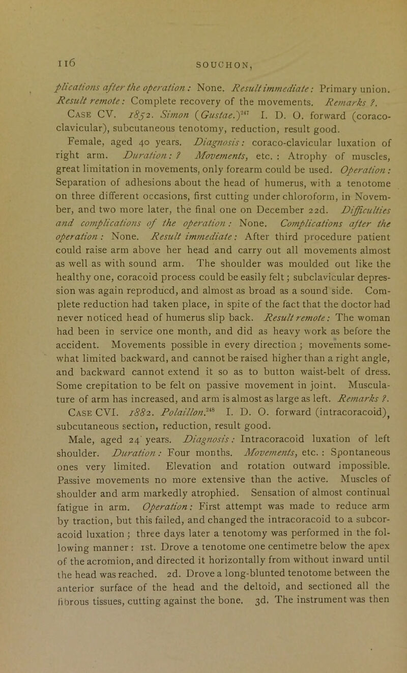 Il6 SOUCHON, plications after the operation: None. Result immediate: Primary union. Result remote: Complete recovery of the movements. Remarks?. Case CV. 18^2. Simon (^Gustae.f^^ I. D. O. forward (coraco- clavicular), subcutaneous tenotomy, reduction, result good. Female, aged 40 years. Diagnosis: coraco-clavicular luxation of right arm. Duration: ? Movements, etc. : Atrophy of muscles, great limitation in movements, only forearm could be used. Operation: Separation of adhesions about the head of humerus, with a tenotome on three different occasions, first cutting under chloroform, in Novem- ber, and two more later, the final one on December 22d. Difficulties and complications of the operation: None. Complications after the operation : None. Result immediate: After third procedure patient could raise arm above her head and carry out all movements almost as well as with sound arm. The shoulder was moulded out like the healthy one, coracoid process could be easily felt; subclavicular depres- sion was again reproducd, and almost as broad as a sound side. Com- plete reduction had taken place, in spite of the fact that the doctor had never noticed head of humerus slip back. Result remote: The woman had been in service one month, and did as heavy work as before the accident. Movements possible in every direction ; movements some- what limited backward, and cannot be raised higher than a right angle, and backward cannot extend it so as to button waist-belt of dress. Some crepitation to be felt on passive movement in joint. Muscula- ture of arm has increased, and arm is almost as large as left. Remarks ?. Case CVI. 1882. Polailloni-*^ I. D. O. forward (intracoracoid)^ subcutaneous section, reduction, result good. Male, aged 24'years. Diagnosis: Intracoracoid luxation of left shoulder. Duration: Four months. Movements, \ Spontaneous ones very limited. Elevation and rotation outward impossible. Passive movements no more extensive than the active. Muscles of shoulder and arm markedly atrophied. Sensation of almost continual fatigue in arm. Operation: First attempt was made to reduce arm by traction, but this failed, and changed the intracoracoid to a subcor- acoid luxation; three days later a tenotomy was performed in the fol- lowing manner : ist. Drove a tenotome one centimetre below the apex of the acromion, and directed it horizontally from without inw'ard until the head was reached. 2d. Drove a long-blunted tenotome between the anterior surface of the head and the deltoid, and sectioned all the fibrous tissues, cutting against the bone. 3d. The instrument was then