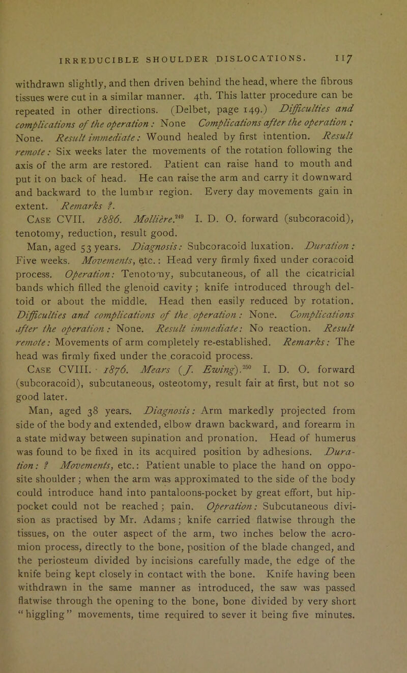 withdrawn slightly, and then driven behind the head, where the fibrous tissues were cut in a similar manner. 4th. This latter procedure can be repeated in other directions. (Delbet, page 149.) Difficulties and complications of the operation: None Complications after the operation : None. Result immediate: Wound healed by first intention. Result remote: Six weeks later the movements of the rotation following the axis of the arm are restored. Patient can raise hand to mouth and put it on back of head. He can raise the arm and carry it downward and backward to the lumbir region. Every day movements gain in extent. Remarks f. Case CVII. 1886. Molliere^*^ I. D. O. forward (subcoracoid), tenotomy, reduction, result good. Man, aged 53 years. Diagnosis: Subcoracoid luxation. Duration: Five weeks. Movements, etc.: Head very firmly fixed under coracoid process. Operation: Tenotomy, subcutaneous, of all the cicatricial bands which filled the glenoid cavity; knife introduced through del- toid or about the middle. Head then easily reduced by rotation. Difficulties and complications of the operation: None. Complications after the operation: None. Result immediate: No reaction. Result remote: Movements of arm completely re-established. Remarks: The head was firmly fixed under the coracoid process. Case CVIII. • 18j6. Mears (J. Ewing)I. D. O. forward (subcoracoid), subcutaneous, osteotomy, result fair at first, but not so good later. Man, aged 38 years. Diagnosis: Arm markedly projected from side of the body and extended, elbow drawn backward, and forearm in a state midway between supination and pronation. Head of humerus was found to be fixed in its acquired position by adhesions. Dura- tion: ? Movements, etc.: Patient unable to place the hand on oppo- site shoulder; when the arm was approximated to the side of the body could introduce hand into pantaloons-pocket by great effort, but hip- pocket could not be reached; pain. Operation: Subcutaneous divi- sion as practised by Mr. Adams; knife carried flatwise through the tissues, on the outer aspect of the arm, two inches below the acro- mion process, directly to the bone, position of the blade changed, and the periosteum divided by incisions carefully made, the edge of the knife being kept closely in contact with the bone. Knife having been withdrawn in the same manner as introduced, the saw was passed flatwise through the opening to the bone, bone divided by very short “higgling” movements, time required to sever it being five minutes.