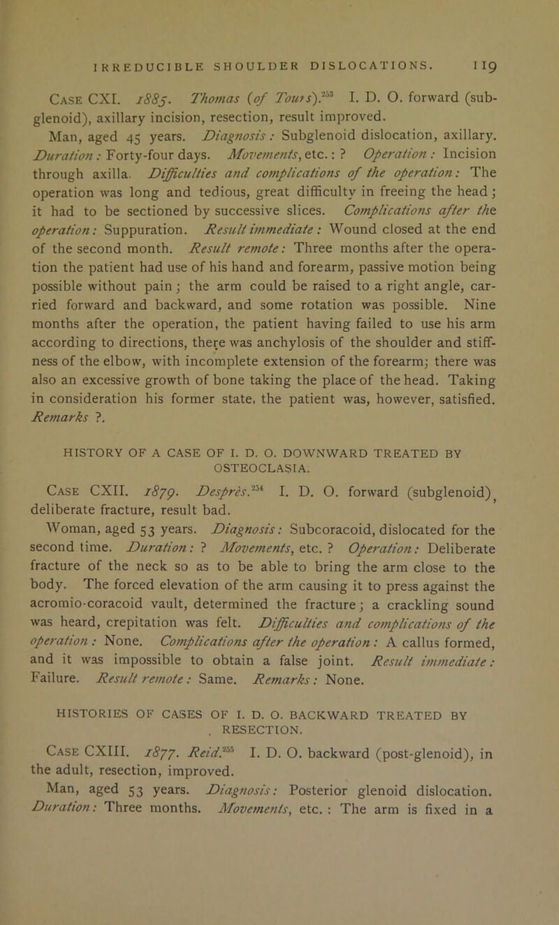 Case CXI. 1883. Thomas {of Tou/s)f^ I. D. O. forward (sub- glenoid), axillary incision, resection, result improved. Man, aged 45 years. Diagnosis: Subglenoid dislocation, axillary. Duration : Forty-four days. Mozmnents, etc.: ? Operation : Incision through axilla. Difficulties and complications of the operation: The operation was long and tedious, great difficulty in freeing the head; it had to be sectioned by successive slices. Complications after the operation: Suppuration. Result immediate : Wound closed at the end of the second month. Result remote: Three months after the opera- tion the patient had use of his hand and forearm, passive motion being possible without pain j the arm could be raised to a right angle, car- ried forward and backward, and some rotation was possible. Nine months after the operation, the patient having failed to use his arm according to directions, there was anchylosis of the shoulder and stiff- ness of the elbow, with incomplete extension of the forearm; there was also an excessive growth of bone taking the place of the head. Taking in consideration his former state, the patient was, however, satisfied. Remarks ?. HISTORY OF A CASE OF I. D. O. DOWNWARD TREATED BY OSTEOCLASIA. Case CXII. i8yg. DespresP^* I. D. O. forward (subglenoid)^ deliberate fracture, result bad. Woman, aged 53 years. Diagnosis: Subcoracoid, dislocated for the second time. Duration: ? Movements, Operation: Deliberate fracture of the neck so as to be able to bring the arm close to the body. The forced elevation of the arm causing it to press against the acromio-coracoid vault, determined the fracture; a crackling sound was heard, crepitation was felt. Difficulties and complications of the operation : None. Complications after the operation : A callus formed, and it was impossible to obtain a false joint. Result immediate: Failure. Result remote : Same. Remarks: None. HISTORIES OF CASES OF I. D. O. BACKWARD TREATED BY . RESECTION. Case CXIII. idyy. ReidP^ I. D. O. backward (post-glenoid), in the adult, resection, improved. Man, aged 53 years. Diagnosis: Posterior glenoid dislocation. Duration: Three months. Movements, etc. : The arm is fixed in a