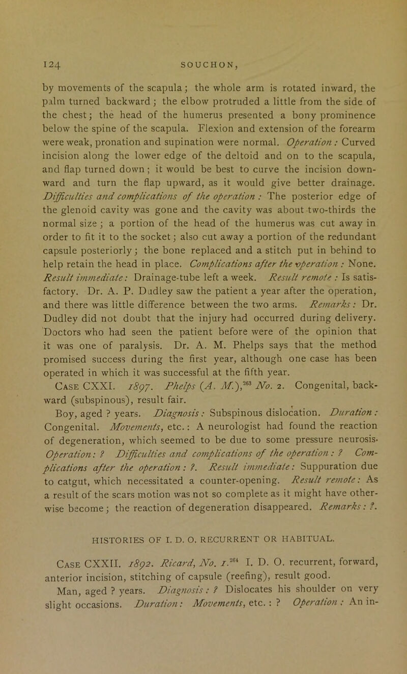 by movements of the scapula; the whole arm is rotated inward, the palm turned backward; the elbow protruded a little from the side of the chest; the head of the humerus presented a bony prominence below the spine of the scapula. Flexion and extension of the forearm were weak, pronation and supination were normal. Operation : Curved incision along the lower edge of the deltoid and on to the scapula, and flap turned down; it would be best to curve the incision down- ward and turn the flap upward, as it would give better drainage. Difficulties and complications of the operation : The posterior edge of the glenoid cavity was gone and the cavity was about two-thirds the normal size ; a portion of the head of the humerus was cut away in order to fit it to the socket; also cut away a portion of the redundant capsule posteriorly; the bone replaced and a stitch put in behind to help retain the head in place. Complications after the operation ; None. Result vnmediate: Drainage-tube left a week. Result remote : Is satis- factory. Dr. A. P. Dudley saw the patient a year after the operation, and there was little difference between the two arms. Remarks: Dr. Dudley did not doubt that the injury had occurred during delivery. Doctors who had seen the patient before were of the opinion that it was one of paralysis. Dr. A. M. Phelps says that the method promised success during the first year, although one case has been operated in which it was successful at the fifth year. Case CXXI. i8gr. Phelps (A. JVo. 2. Congenital, back- ward (subspinous), result fair. Boy, aged ? years. Diagnosis: Subspinous dislocation. Duration: Congenital. Movemejits, etc.: A neurologist had found the reaction of degeneration, which seemed to be due to some pressure neurosis- Operation: ? Difficulties attd complications of the operatioti: ? Com- plications after the operation : ?. Result vnmediate: Suppuration due to catgut, which necessitated a counter-opening. Result remote: As a result of the scars motion was not so complete as it might have other- wise become; the reaction of degeneration disappeared. Remarks: ?. HISTORIES OF I. D. O. RECURRENT OR HABITUAL. Case CXXII. j8q2. Ricard, No. I. D. O. recurrent, forward, anterior incision, stitching of capsule (reefing), result good. Man, aged ? years. Diagnosis: ? Dislocates his shoulder on very slight occasions. Duration: Movements, etc. : ? Operation : An in-
