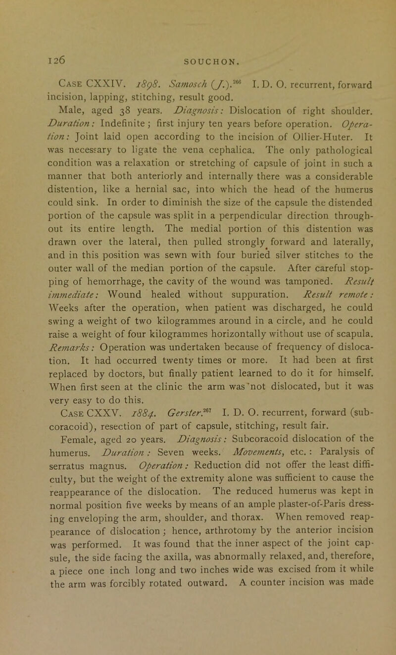 Case CXXIV. i8q8. Samosch I. D. O. recurrent, forward incision, lapping, stitching, result good. Male, aged 38 years. Diagnosis: Dislocation of right shoulder. Duration: Indefinite ; first injury ten years before operation. Opera- tion: Joint laid open according to the incision of Ollier-Huter. It was necessary to ligate the vena cephalica. The only pathological condition was a relaxation or stretching of capsule of joint in such a manner that both anteriorly and internally there was a considerable distention, like a hernial sac, into which the head of the humerus could sink. In order to diminish the size of the capsule the distended portion of the capsule was split in a perpendicular direction through- out its entire length. The medial portion of this distention was drawn over the lateral, then pulled strongly forward and laterally, and in this position was sewn with four buried silver stitches to the outer wall of the median portion of the capsule. After careful stop- ping of hemorrhage, the cavity of the wound was tamponed. Result immediate: Wound healed without suppuration. Result remote: Weeks after the operation, when patient was discharged, he could swing a weight of two kilogrammes around in a circle, and he could raise a weight of four kilogrammes horizontally without use of scapula. Remarks: Operation was undertaken because of frequency of disloca- tion. It had occurred twenty times or more. It had been at first replaced by doctors, but finally patient learned to do it for himself. When first seen at the clinic the arm was'not dislocated, but it was very easy to do this. Case CXXV. 1884, Gerster.^^’’ I. D. O. recurrent, forward (sub- coracoid), resection of part of capsule, stitching, result fair. Female, aged 20 years. Diagnosis: Subcoracoid dislocation of the humerus. Duration : Seven weeks. Movements, etc.: Paralysis of serratus magnus. Operation : Reduction did not offer the least diffi- culty, but the weight of the extremity alone was sufficient to cause the reappearance of the dislocation. The reduced humerus was kept in normal position five weeks by means of an ample plaster-of-Paris dress- ing enveloping the arm, shoulder, and thorax. When removed reap- pearance of dislocation; hence, arthrotomy by the anterior incision was performed. It was found that the inner aspect of the joint cap- sule, the side facing the axilla, was abnormally relaxed, and, therefore, a piece one inch long and two inches wide was excised from it while the arm was forcibly rotated outward. A counter incision was made