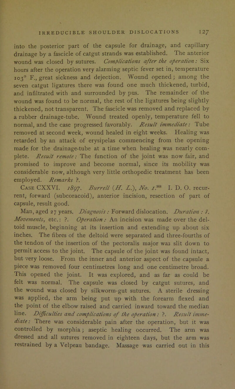 into the posterior part of the capsule for drainage, and capillary drainage by a fascicle of catgut strands was established. The anterior wound was closed by sutures. Complications after the operation: Six hours after the operation very alarming septic fever set in, temperature 103° F., great sickness and dejection. Wound opened; among the seven catgut ligatures there was found one much thickened, turbid, and infiltrated with and surrounded by pus. The remainder of the wound was found to be normal, the rest of the ligatures being slightly thickened, not transparent. The fascicle was removed and replaced by a rubber drainage-tube. Wound treated openly, temperature fell to normal, and the case progressed favorably. Result itnmediate: Tube removed at second week, wound healed in eight weeks. Healing was retarded by an attack of erysipelas commencing from the opening made for the drainage-tube at a time when healing was nearly com- plete. Result remote: The function of the joint was now fair, and promised to improve and become normal, since its mobility was considerable now, although very little orthopedic treatment has been employed. Remarks ?. Case CXXVI. i8gr. Burrell {H. Z.), No. I. D. O. recur- rent, forward (subcoracoid), anterior incision, resection of part of capsule, result good. Man, aged 27 years. Diagnosis: Forward dislocation. Duration : ?. Movements, etc.: ?. Operation : An incision was made over the del- toid muscle, beginning at its insertion and extending up about six inches. The fibres of the deltoid were separated and three-fourths of the tendon of the insertion of the pectoralis major was slit down to permit access to the joint. The capsule of the joint was found intact, but very loose. From the inner and anterior aspect of the capsule a piece was removed four centimetres long and one centimetre broad. This opened the joint. It was explored, and as far as could be felt was normal. The capsule was closed by catgut sutures, and the wound was closed by silkworm-gut sutures. A sterile dressing was applied, the arm being put up with the forearm flexed and the point of the elbow raised and carried inward toward the median line. Difficulties and co7nplications of the operation : ?. Result imme- diate: There was considerable pain after the operation, but it was controlled by morphia; aseptic healing occurred. The arm was dressed and all sutures removed in eighteen days, but the arm was restrained by a Velpeau bandage. Massage was carried out in this