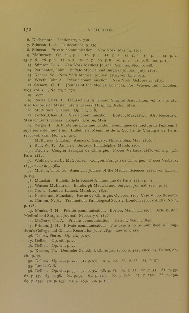 6. Dechambre. Dictionary, p. 728. 7. Stimson, L. A. Dislocations, p. 259. 8. Stimson. Private communication. New York, May 14, 1897. 9. McBurney. Op. cit., p. 4. 10. p. 4. ii. p. 5. 12. p. 5. 13. p. 5. 14. p. 7. 15. p. 6. 16. p. 6. 17. p. 7. 18. p. 7. 19. p. 8. 20. p. 8. 21. p. 8. 22 p. 13. 23. Stimson, L. A. New York Medical Journal, Sept. 20, 1890, p. 328. 24. Parmenter, John. Buffalo Medical and Surgical Journal, July, 1891. 25. Keener, W. New York Medical Journal, 1894, vol. lx. p. 719. 26. Wyeth, John A. Private communication. New York, October 29, 1895. 27. Stemen, C. B. Journal of the Medical Sciences, Fort Wayne, Ind., October, 1893, vol. xiii.. No. 10, p. 170. 28. Idem. 29. Porter, Chas. B. Transactions American Surgical Association, vol. xii. p. 287. Also Records of Massachusetts General Hospital, Boston, Mass. 30. McBurney, Charles. Op. cit., p. 8. 31. Porter, Chas. B. Private communication. Boston, May, 1897. Also Records of Massachusetts General Hospital, Boston, Mass. 32. Berger, P. Arthrotomie pour une luxation compliqude de fracture de 1 extr^mitfi supfirieure de Thum^rus. Bulletins et M6moires de la Socidte de Chirurgie de Paris, 1896, vol. xxii.. No. 3, p. 215. 33. McBurney, Charles. Annals of Surgery, Philadelphia, May, 1896. 34. Bull, W. T. Annals of Surgery, Philadelphia, March, 1897. .35. Tripier. Congr^s Fran9ais de Chirurgie. Proems Verbaux, 1886, vol. ii. p. 326. Paris, 1887. 36. Wolfler, cited by McCormac. Congr^s Fran9ais de Chirurgie. Proems Verbaux, 1893, vol. vii. p. 384. 37. Morton, Thos. G. American Journal of the Medical Sciences, 1884, vol. Ixxxvii. P- 173- 38. Mauclair. Bulletin de la Society Anatomique de Paris, 1889, p. 513. 39. Watson-McLauren. Edinburgh Medical and Surgical Journal, 1889, p. ii. 40. Croft. London Lancet, March 29, 1891. 41. Poirier and Mauclair. Revue de Chirurgie, October, 1892, Case V.,pp. 849-850. 42. Clutton, N. H. Transactions Pathological Society, London, 1892, vol. xliv. No. 3, p. 128. 43. Monks, G. H. Private communication. Boston, March ii, 1895. Also Boston Medical and Surgical Journal, February 6, 1896. 44. McGraw, Th. A. Private communication. Detroit, March, 1897. 45. Brinton, J. H. Private communication. The case is to be published in Dung- lison's College and Clinical Record for June, 1897: now in press. 46. Delbet, Pierre. Op. cit., p. 27. 47. Delbet. Op. cit., p. 27. 48. Delbet. Op. cit., p. 27. 49. Kocher, Th. Deutsche Zeitsch. f. Chirurgie, 1890, p. 423; cited by Delbet, op. cit., p. 27. 50. Delbet. Op. cit., p. 27. 51, p. 27. 52. p. 29. 53. p. 27. 54. p. 31. 55. Lund, F. B. 56. Delbet. Op. cit., p. 33. 57- P-35- 58. P-38. 59- P-35- 60. p.35. 61. p. 37. 62. p. 37. 63. p. 38. 64. p. 39. 65. p. 145. 66. p. 146. 67. p. 152. 68. p. 152. 69. p. 153. 70- P- IS3- 71- P- 153- 72- P- iS3-