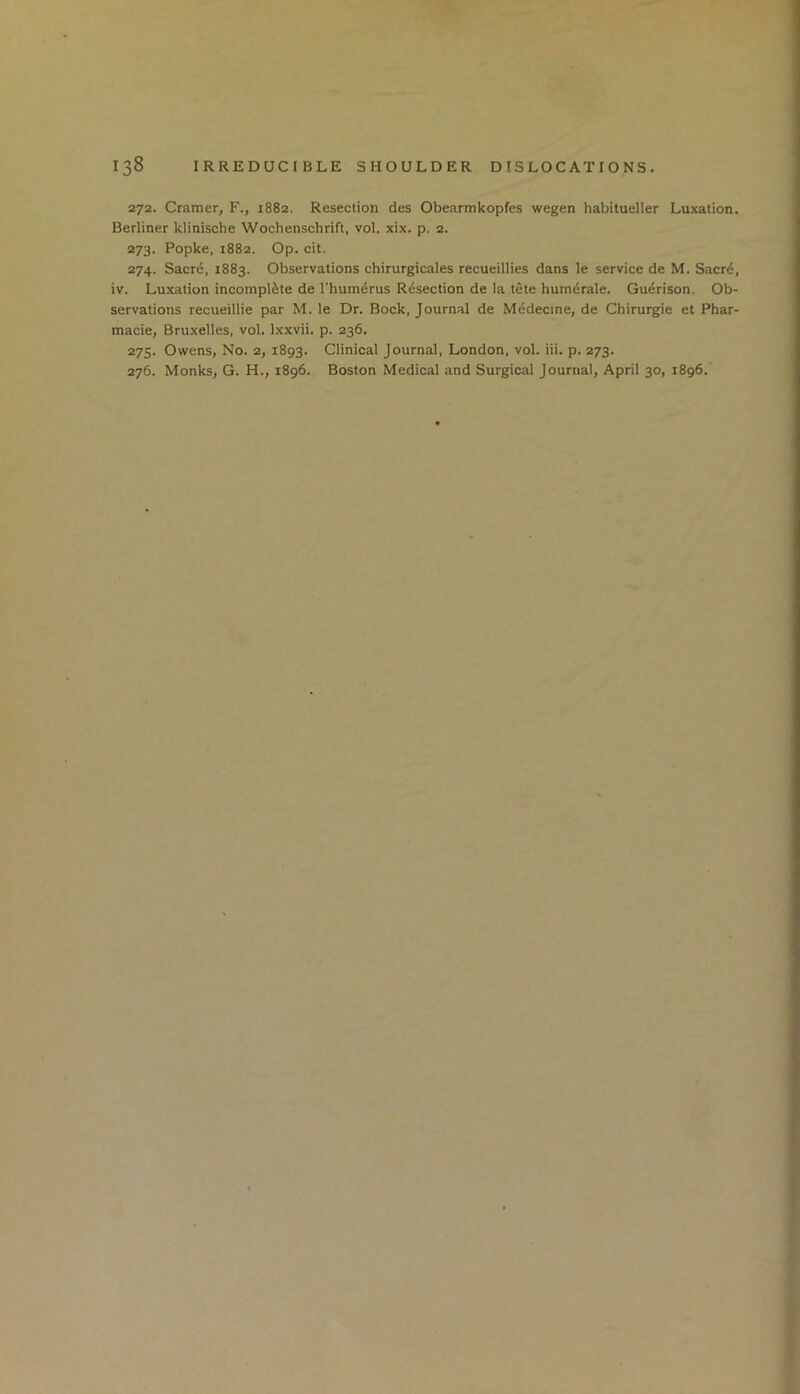 272. Cramer, F., 1882. Resection des Obearmkopfes wegen habitueller Luxation. Berliner klinische Wochenschrift, vol. xix. p. 2. 273. Popke, 1882. Op. cit. 274. Sacre, 1883. Observations chirurgicales recueillies dans le service de M. Sacr^, iv. Luxation incomplete de Thumdrus Rdsection de la tete hum^rale. Guerison. Ob- servations recueillie par M. le Dr. Bock, Journal de Medecme, de Chirurgie et Phar- macie, Bruxelles, vol. Ixxvii. p. 236. 275. Owens, No. 2, 1893. Clinical Journal, London, vol. iii. p. 273. 276. Monks, G. H., 1896. Boston Medical and Surgical Journal, April 30, 1896.'