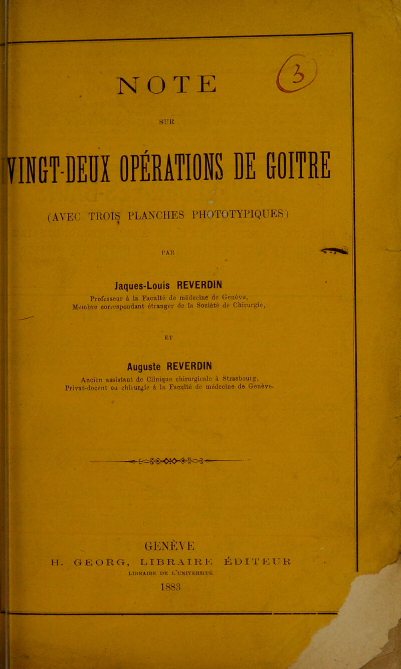 NOTE SITU lE GOITRE O (AVEC TROIS PLANCHES PROTOTYPIQUES ) l’AU Jaques-Louis REVERDIN Professeur à la Faculté do médecine de Genève, Membre conespondant étranger de la Société de Chirurgie, ET Auguste REVERDIN Ancien assistant do Clinique chirurgicale à Strasbourg, Privat-docent eu chirurgie à la Faculté de médecine de Genève. GENÈ\E n. GFJORCt, lierai RK ÉDITKUR LIHKAIRK I)K l/UNlVKUSlTK