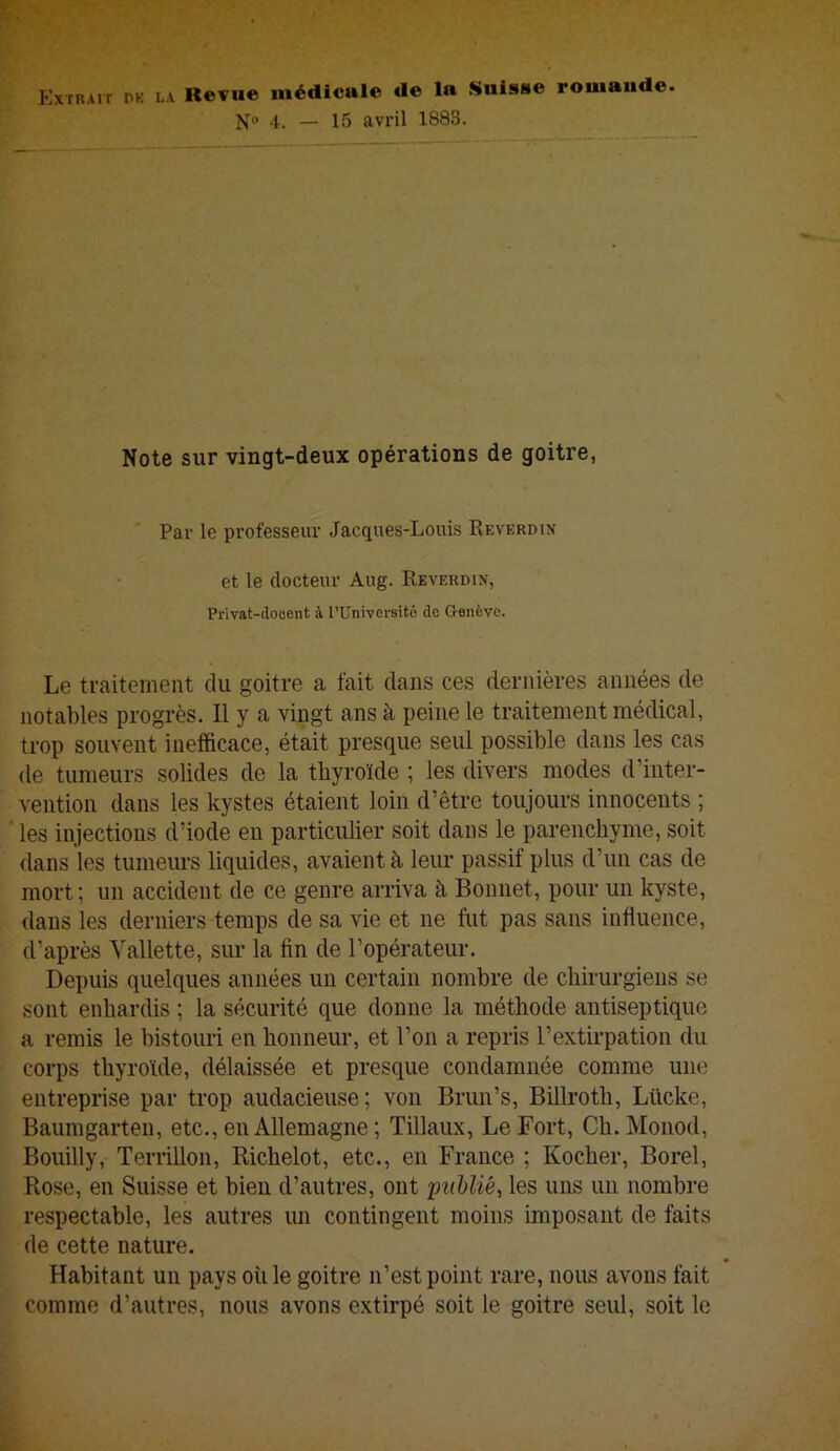 îIxTRAiT PK LA Revuc médicale de la Suisse romande. N“ 4. — 15 avril 1883. Note sur vingt-deux opérations de goitre, Par le professeur Jacques-Louis Reverdin et le docteur Aug. Reverdin, Privat-dooent à l’Univcrsitô do Genève. Le traitement du goitre a fait dans ces dernières années de notables progrès. 11 y a vingt ans à peine le traitement médical, trop souvent inefficace, était presque seul possible dans les cas de tumeurs solides de la thyroïde ; les divers modes d’inter- vention dans les kystes étaient loin d’être toujours innocents ; les injections d’iode en particulier soit dans le parenchyme, soit dans les tumeurs liquides, avaient à leur passif plus d’un cas de mort; un accident de ce genre arriva à Bonnet, pour un kyste, dans les derniers temps de sa vie et ne fut pas sans influence, d’après Yallette, sur la fin de l’opérateur. Depuis quelques années un certain nombre de chirurgiens se sont enhardis ; la sécurité que donne la méthode antiseptique a remis le bistouri en honneur, et l’on a repris l’extii'patioii du corps thyroïde, délaissée et presque condamnée comme une entreprise par trop audacieuse; von Brim’s, Biilroth, Lücke, Baumgarten, etc., en Allemagne ; Tillaux, Le Fort, Ch. Monod, Bouilly, TerriUon, Bichelot, etc., en France ; Kocher, Borel, Rose, en Suisse et bien d’autres, ont publié, les uns un nombre respectable, les autres un contingent moins imposant de faits de cette nature. Habitant un pays où le goitre n’est point rare, nous avons fait comme d’autres, nous avons extirpé soit le goitre seul, soit le