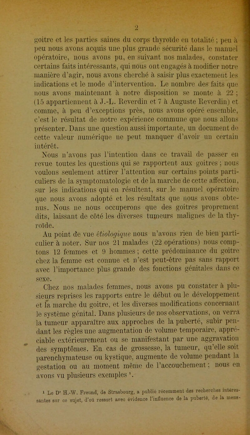 goitre et les j^arties saines du corps thyroïde en totalité ; peu à ■ ]>eu nous avons acquis une plus grande sécurité dans le manuel ■ opératoire, nous avons pu, en suivant nos malades, constater ■ certains faits intéressants, qui nous ont engagés à. moditier noti-e ■ manière d’agir, nous avons cherché à saisir plus exactement les I indications et le mode d’intervention. Le nombre des faits que I nous avons maintenant à notre disposition se monte à 22 ; I (15 appartiennent à .l.-L. Reverdin et 7 h Auguste Reverdin) et ■ comme, à peu d’exceptions près, nous avons opéré ensemble, 1 c’est le résultat de notre expérience commune que nous allons I ])résenter. Dans une question aussi importante, un document de I cette valeur numérique ne peut manquer d’avoii’ un certain 1 intérêt. | Nous n’avons pas l’intention dans ce travail de passer en 1 revue toutes les questions qui se rapportent aux goitres ; nous | voulons seulement attirer l’attention sur certains points parti- 1 culiers de la symptomatologie et de la marche de cette affection, | sur les indications qui en résultent, sur le manuel opératoire i que nous avons adopté et les résultats que nous avons obte- | nus. Nous ne nous occuperons que des goitres proprement dits, laissant de côté les diverses tumeurs malignes de la thy- -- roïde. 1 Au point de vue étiologique nous n’avons l'ien de bien parti- culier à noter. Sur nos 21 malades (22 opérations) nous comp- tons 12 femmes et 9 hommes ; cette prédominance du goitre  chez la femme est connue et n’est peut-être pas sans rapport avec l’importance plus grande des fonctions génitales dans ce , sexe. Chez nos malades femmes, nous avons pu constater à plu- sieurs reprises les rapports entre le début ou le développement et la marche du goitre, et les diverses modifications concernant le système génital. Dans plusieurs de nos observations, on verra la tumeur apparaître aux approches de la puberté, subir peii- dant les règles une augmentation de volume temporaire, appré- ciable extérieurement ou se manifestant par une aggravation des symptômes. En cas de grossesse, la tumeur, qu’elle soit parenchymateuse ou kystique, augmente de volume pendant la gestation ou au moment même de l’accouchement ; nous en avons vu plusieurs exemples '. » Le D' H.-W. Freund, de Strasbourg, a publié récemment des recherches intéres- santes sur ce sujet, d’où ressort avec évidence l’influence de la puberté, de la mens-
