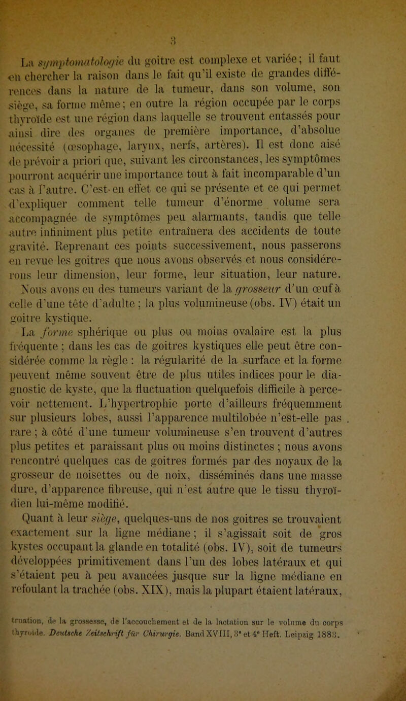 *> U sjjmptomatolo;/w du goitre est comi)lexe et variée; il tuut ou clierciier la raison dans le fait qu’il existe de grandes diffé- renci's dans la nature de la tumeur, dans son volume, son siège, sa forme même; on outre la région occupée par le corps thyroïde est une région dans lacpielle se trouvent entassés pour ainsi dire des organes de première imi)ortance, d’absolue nécessité (œsophage, larynx, nerfs, artères). Il est donc aisé de prévoir a priori que, suivant les circonstances, les symptômes })Ourront ac(piérir une importance tout à fait incomparable d’un cas h l’autre. C’est-en effet ce qui se présente et ce qui permet d'expliquer comment telle tumeur d’énorme volume sera accompagnée de symptômes peu alarmants, tandis que telle autre intiniment plus petite entraînera des accidents de toute gravité. Reprenant ces points successivement, nous passerons en revue les goitres que nous avons observés et nous considére- rons leur dimension, leur forme, leur situation, leur nature. Nous avons eu des tumeurs variant de grosseur d’un œuf à celle d'une tête d’adulte ; la plus volumineuse (obs. IV) était un goitre kystique. La forme sphérique ou plus ou moins ovalaire est la plus fréquente ; dans les cas de goitres kystiques eUe peut être con- sidérée comme la règle : la régularité de la surface et la forme peuvent même souvent être de plus utiles indices pour le dia- gnostic de kyste, que la üuctuation quelquefois difficile à perce- voir nettement. L’hypertrophie porte d’ailleurs fréquemment sur plusieurs lobes, aussi l’apparence multilobée n’est-elle pas rare ; à côté d’une tumeur volumineuse s’en trouvent d’autres plus petites et pai-aissant plus ou moins distinctes ; nous avons rencontré quelques cas de goitres formés par des noyaux de la grosseur de noisettes ou de noix, disséminés dans une masse ilure, d’ai)parence fibreuse, qui n’est autre que le tissu thyroï- dien lui-même modifié. Quant à leur sierje, quelques-uns de nos goitres se trouvaient exactement sur la ligne médiane ; il s’agissait soit de gros kystes occupant la glande en totalité (obs. IV), soit de tumeurs développées primitivement dans l’un des lobes latéraux et qui s’étaient peu à peu avancées jusque sur la ligne médiane en refoulant la trachée (obs. XIX), mais la plupart étaient latéraux. trnation, de la grossesse, de l’acconchement et de la lactation sur le volume du corps thjruule. Deutsche '/eitschrift für Chirurgie. Band XVIII, 3” et 4° Heft. Leipzig 1883.