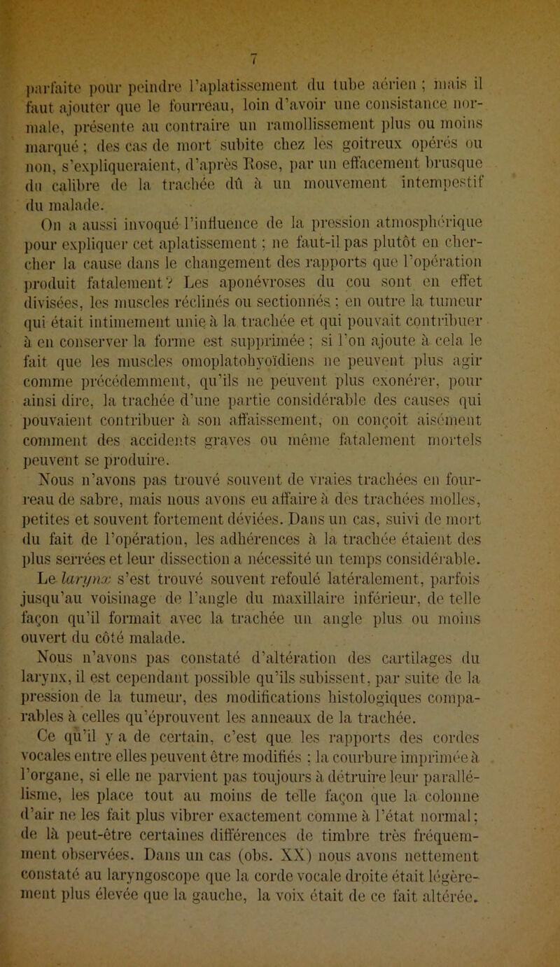 I ]);n-raitc ])our poindre rai)latisseinent du tube aérien ; mais il faut ajouter que le fourreau, loin d’avoii- une consistaiice noi-- malo, présente au contraire un ramollissement ])lus ou Jiioins marqué; des cas de mort subite chez les goitreux o])érés ou non, s’expliqueraient, d’après Rose, j)ar un effacement brusque du calibre de la trachée dû à un mouvement intempestif du malade. On a aussi invoqué l’inffuence de la pression atmospbc'rique pour expliquer cet aplatissement ; ne faut-il pas plutôt en eber- cher la cause dans le changement des ra])ports que l’opération })roduit fatalement? Les aponévroses du cou sont en effet divisées, les muscles réclinés ou sectionnés. ; en outre la tumeur qui était intimement unie à la trachée et qui pouvait contribuer à en conserver la forme est supi)rimée ; si l’on ajoute à cela le fait que les muscles omoplatobyoïdiens ne peuvent plus agir comme précédemment, qu’ils ne peuvent plus exonéi'er, pour ainsi dire, la trachée d’une partie considérable des causes qui pouvaient contribuer à son affaissement, on conçoit aisément comment des accidents graves ou même fatalement mortels peuvent se produire. Nous n’avons pas trouvé souvent de vraies trachées en four- reau de sabre, mais nous avons eu affaire à des trachées molles, petites et souvent fortement déviées. Dans un cas, suivi de mort du fait de l’opération, les adhérences à la trachée étaient des plus serrées et leur dissection a nécessité un temps considérable. Le lari/nx s’est trouvé souvent refoulé latéralement, parfois jusqu’au voisinage de l’angle du maxillaire inférieur, de telle façon qu’il formait avec la trachée un angle plus ou moins ouvert du côté malade. Nous n’avons pas constaté d’altération des cartilages du larynx, il est cependant possible qu’ils subissent, par suite de la ])ression de la tumeur, des modifications histologiques compa- l’ables à celles qu’éprouvent les anneaux de la trachée. Ce qu’il y a de certain, c’est que les rapports des cordes vocales entre elles peuvent être modifiés ; la courbure imprimée à l’organe, si elle ne parvient pas toujours à détniire leiii- parallé- lisme, les place tout au moins de telle façon que la colonne d’air no les fait plus vibrer exactement comme à l’état normal; de là j)eut-êtie certaines différences de timbre très fréquem- ment observées. Dans un cas (obs. XX) nous avons nettement constaté au laryngoscope que la corde vocale droite était légère- ment plus élevée que la gauche, la voix était de ce fait altérée.