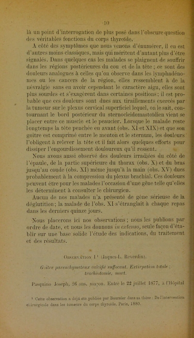 Ih un point (rintorrogation de ])lns posé dans l’olisrure question des véritables fonctions dn corps thyroïde. A côté des symptômes que nous venons d’énumérer, il en est d’antres moins classiques, mais qui méritent d’autant plus d’être signalés. Dans quelques cas les malades se plaignent d(; .souffrir dans les i-égions postérieures du cou et de la tête ; ce sont des douleurs analogues à celles qu’on observe dans les lym])liadéno- nn.'s ou les cancers de la i-égioii, elles i-essemblent à de la névralgie sans en avoir cependant le caractère aigu, elles sont ])lus sourdes et s’exagèrent dans certaines positions ; il est pro- l)able que ces douleurs sont dues aux tiraillements exercés par la tumeur sur le plexus cervical superficiel lequel, on le sait, con- tournant le bord postérieur du sternocleidomastoïdien vient se l)lacer entre ce muscle et le peaucier. Lorsque le malade reste longtemps la tête penchée en avant (obs. XI et XIX) et que son goitre est comprimé entre le menton et le sternum, les douleurs l’obligent à relever la tête et il fait aloi-s quelques efibi-ts pour dissiper l’engourdissement douloureux qu’il ressent. Nous avons aussi observé des douleiu’s irradiées du côté de l’épaule, de la partie supérieure du thorax (obs. X) et du bras jusqu’au coude (obs. XI) même jusqu’à la main (obs. XV) dues })robablement à la compression du plexus brachial. Ces douleurs peuvent être pour les malades l’occasion d’une gêne telle qu’elles les déterminent à consulter le chirurgien. Aucun de nos malades n’a présenté de gêne sérieuse de la déglutition; la malade de l’obs. XI s’étranglait à chaque repas dans les derniers quinze jours. Nous placerons ici nos observations ; nous les publions par ordre de date, et nous les donnons in extenso, seule façon d’éta- l)lir sur une'base solide l’étude des indications, du traitement et des résultats. • -J ()hskrv.à;tio.\ l ' (.laquos-L. Ue\eriliii). Oullre parenvlijimnieu-c vakijiè xulf'ocaiit. Extirpation tolnk ; trachéotomie, mort. I^a.s(|iiiiu) Joscpli, ^6 ans. inar;on. Entré In 22 juillet 1877, ii l’Ilôpilal * Cette observation a déjà été publiée par Boursier dans sa thèse : De l’interventiou chirurgicale dans les tumeurs du corps thyroïde. Paris, 1880.
