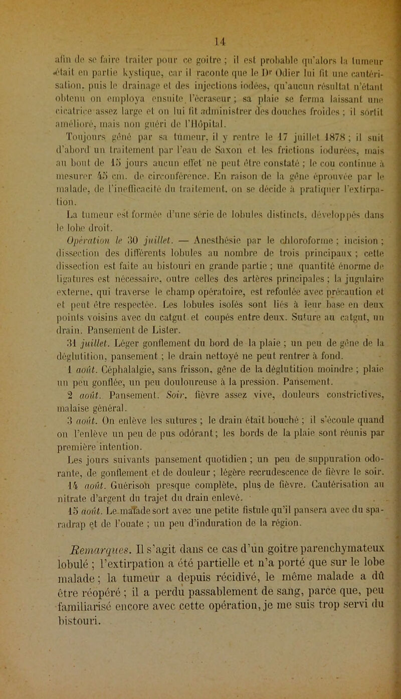 alin (lo so faire traiter pour ce goitre ; il est prohal)le (pi’alors la liuneur 4'tail en partie kystique, car il raconte qne le ])r ()ilier lui fit une «lutéri- sation. puis le drainage et des injections iodées, qu’aucun résultat n’étant obtenu on employa ensuite l’écraseur ; sa plaie se ferma laissant une cicalrire assez large et on lui lit administrer des douches froides; il sortit amélioré, mais non guéri de l’Ilopital. Toujours géné par sa tùmenr, U y rentre le 17 juillet 187S ; il suit d’abord un traitement par l’ean de Saxon et les frictions indurées, mais au bout de Ib jours aucun ellét né peut être constaté ; le cou continue à mesurer 4b cm. de circonférence. En raison de la gène éprouvée par le malade, de l'inelïicacilé du traitement, on se décide à pratiquer l’extirpa- tion. La tumeur est formée d’une série de lobules distincts, développés dans le lobe droit. Opération le 150 juillet. — Anesthésie par le ddoroforme ; incision ; dissection des différents lobules au nombre de trois principaux ; cette dissection est faite au bistouri en grande partie ; une quantité énorme de ligatures est nécessaire, outre celles des artères principales; la jugulaire externe, qui traverse le champ opératoire, est refoulée avec précaution et et peut être respectée. Les lobules i.solés sont liés à leur base en deux points voisins avec du catgut et coupés entre deux. Suture au catgut, un drain. Pansement de Lister. bl juillet. Léger gonflement du bord de la plaie ; un peu de gêne de la déglutition, pansement ; le drain nettoyé ne peut rentrer à fond. 1 août. Céphalalgie, sans frisson, gêne de la déglutition moindre ; plaie un peu gonflée, un peu douloureuse à la pression. Pansement. 2 août. Pansement. Soir. fièvTe assez vive, douleurs constrictives, malaise général. 3 août. On enlève les sutures ; le drain était bouché ; il s’écoule quand on l’enlève un peu de. pus odôrant; les bords de la plaie sont réunis par première intention. Les jours suivants pansement quotidien ; un peu de suppuration odo- rante, de gonflement et de douleur ; légère recrudescence de fièvre le soir. ■14 août. Guérisoh presque complète, plus de fièvre. Cautérisation au nitrate d’argent du trajet du drain enlevé. 15 août. Le..inaTadesort avec une petite fistule qu’il pansera avec du spa- radrap Qt de l’ouate ; un peu d’induration de la région. \ 4 i k 1 j I i i r -r < I Remarques. Il s’agit dans ce cas d’üii goitre parenchymateux * lobulé ; l’extirpation a été partielle et n’a porté que sur le lobe malade ; la tumeur a (lepuis récidivé, le même malade a dû être réopéré ; il a perdu passablement de sang, parce que, peu familiarisé encore avec cette opération, je me suis trop servi du bistouri.