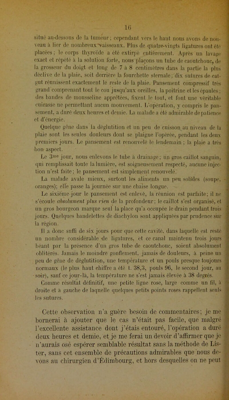 IG siluü au-dessous de la lumour; eependani vers le liant nous avons de nou- veau à lier do noinl)rcux>aisseaux. Plus de quatre-vin^s ligatures ont 6to ' placées; le corps thyroïde a été extirpé entiérenionf. Après un lavage exact et répété à la solulion forte, nous plaçons un tube de caoutchouc, de la grosseur du doigt et long de 7 à 8 ceiilimètres dans la partie la plus déclive de la plaie, soit derrière la fourchette sternale;'dix sutures de cat- gut réunissent exactement le reste de la plaie. Pansement compressif très grand comprenant tout le cou jusqu’aux oreilles, la poitrine et les épaules ; lies bandes de mousseline apprêtées, fixent le tout, et font une véritable cuirasse ne permettant aucun mouvement. L’opération, y compris le pan- sement. a duré deux heures et demie. La malade a été admirable de patience, et d’énergie. Quelque gêne dans la déglutition et nn peu de cuisson au niveau de la plaie sont les seules douleurs dont se plaigne l’opérée, pendant les deux premiers jours. Le pansement est renouvelé le lendemain ; la plaie a très bon aspect. Le 3'»® jour, nous enlevons le tube à drainage; nn gros caillot sanguin, ' qui remplissait toute la lumière, est soigneusement respecté, aucune injec- tion n’est faite; le pansement est simplement renouvelé. La malade avale mieux, surtout les aliments un peu soli'des (soupe, h oranges); elle passe la journée sur une chaise longue. Le sixième jour le pansement est enlevé, la réunion est parfaite; il ne s’écoule absolument plus rien de la profondeur; le caillot s’est organisé, et un gros bourgeon marque seul la place qu’a occupée le drain pendant trois jours. Quelques bandelettes dediaebylon sont appliquées par prudence sur la région. Il a donc suffi de six jours pour ipie cette cavité, dans laquelle est resté un nombre considérable de ligatures, et ce canal maintenu trois jours béant par la présence d’un gros tube de caoutcbouc, soient absolument oblitérés, .lamais le moindre gonflement, jamais de douleurs, à peine un peu de gêne de déglutition, une température et un pouls presque toujours normaux (le plus haut chiffre a été t. 38,3, pouls 96, le second jour, au ■ soir), sauf ce jour-là^ la température ne s’est jamais élevée à 38 degrés. : Comme résultat définitif, une petite ligne rose, large comme un fil, à droite et à gauche de laquelle quelques petits points roses rappellent seuls les sutures. Cette observation ii’a guère besoin de commentaires; je me ])ornerai à ajouter que le cas n’était pas facile, que malgré l’excellente assistance dont j’étais entouré, l’opération a dui’é ? deux heures et demie, et je me ferai un devoir d’affirmer que je n’aurais osé espérer semblable résultat sans la méthode de Lis- ter, sans cet ensemble de précautions admirables que nous de- vons au chirurgien d’Édimbourg, et hors desquelles on ne peut
