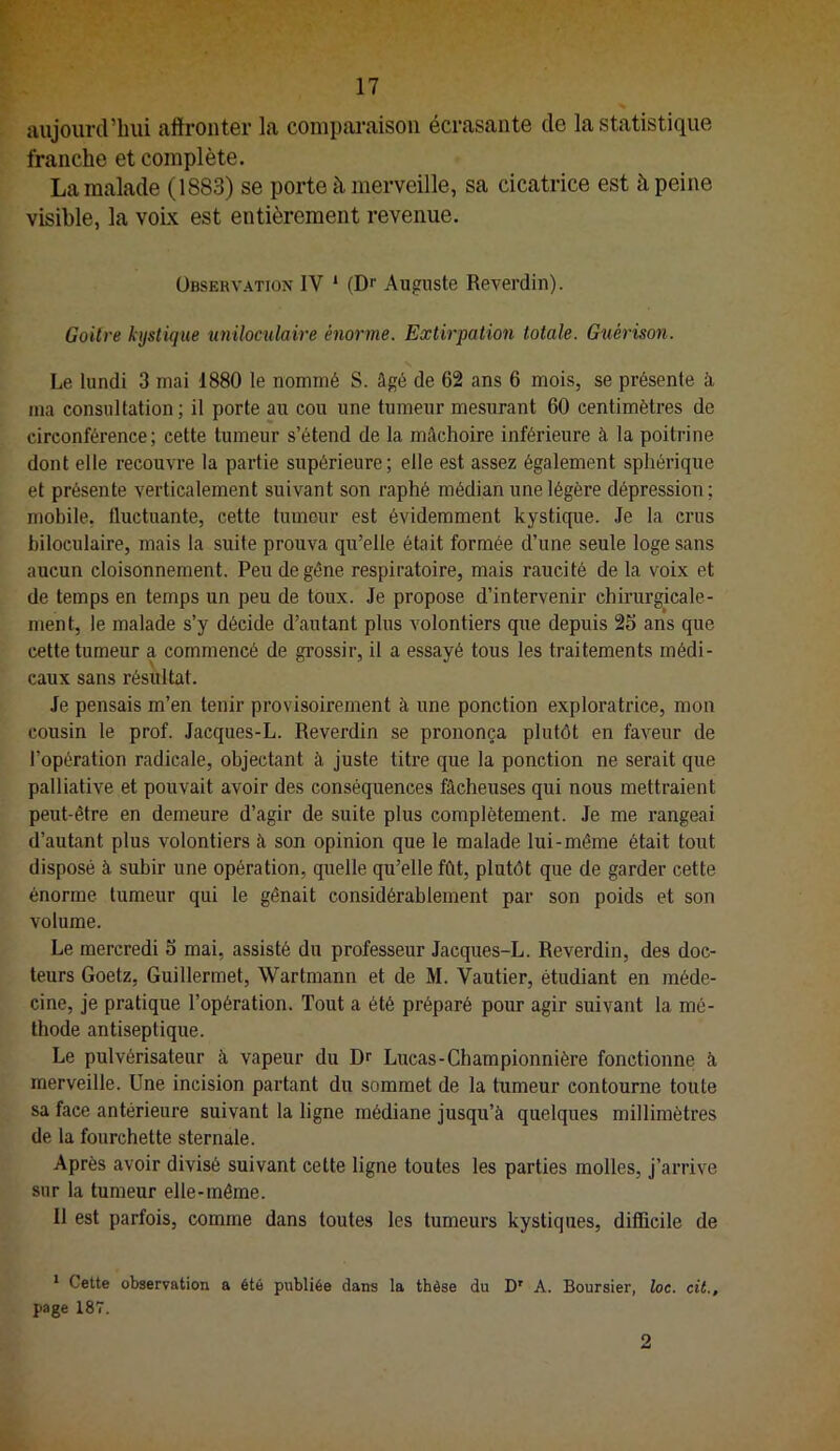 aujourd’hui affronter la comparaison écrasante de la statistique franche et complète. La malade (1883) se porte à merveille, sa cicatrice est à peine visible, la voLk est entièrement revenue. Observation IV ‘ (Dr Auguste Reverdin). Goitre kystique uniloculaire énorme. Extirpation totale. Guérison. Le lundi 3 mai 1880 le nommé S. âgé de 62 ans 6 mois, se présente à, ma consultation ; il porte au cou une tumeur mesurant 60 centimètres de circonférence; cette tumeur s’étend de la mâchoire inférieure à la poitrine dont elle reconnue la partie supérieure; elle est assez également sphérique et présente verticalement suivant son raphé médian une légère dépression; mobile, fluctuante, cette tumeur est évidemment kystique. Je la crus hiloculaire, mais la suite prouva qu’elle était formée d’une seule loge sans aucun cloisonnement. Peu de gêne respiratoire, mais raucité de la voix et de temps en temps un peu de toux. Je propose d’intervenir chirurgicale- ment, le malade s’y décide d’autant plus volontiers que depuis 2S ans que cette tumeur a commencé de grossir, il a essayé tous les traitements médi- caux sans résultat. Je pensais m’en tenir provisoirement à une ponction exploratrice, mon cousin le prof. Jacques-L. Reverdin se prononça plutôt en faveur de l’opération radicale, objectant à juste titre que la ponction ne serait que palliative et pouvait avoir des conséquences fâcheuses qui nous mettraient peut-être en demeure d’agir de suite plus complètement. Je me rangeai d’autant plus volontiers à son opinion que le malade lui-même était tout disposé à subir une opération, quelle qu’elle fût, plutôt que de garder cette énorme tumeur qui le gênait considérablement par son poids et son volume. Le mercredi 5 mai, assisté du professeur Jacques-L. Reverdin, des doc- teurs Goetz, Guillermet, Wartmann et de M. Vautier, étudiant en méde- cine, je pratique l’opération. Tout a été préparé pour agir suivant la mé- thode antiseptique. Le pulvérisateur à vapeur du Dr Lucas-Championnière fonctionne à merveille. Une incision partant du sommet de la tumeur contourne toute sa face antérieure suivant la ligne médiane jusqu’à quelques millimètres de la fourchette sternale. Après avoir divisé suivant cette ligne toutes les parties molles, j’arrive sur la tumeur elle-même. Il est parfois, comme dans toutes les tumeurs kystiques, diflflcile de * Cette observation a été publiée dans la thèse du D' A. Boursier, toc. cil., page 187. 2