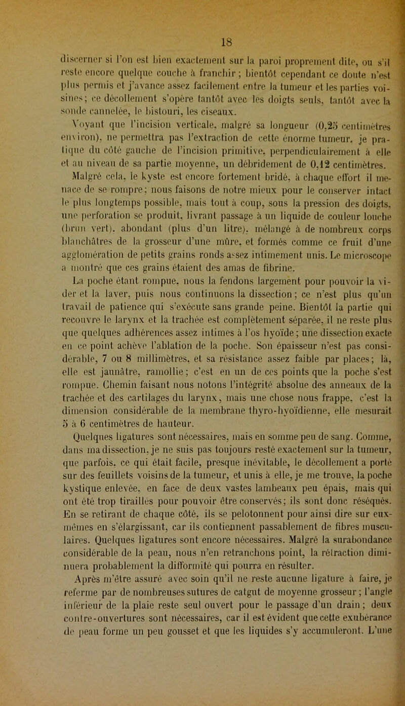 tliscenu'i' si l’on est liien exacleinent sur la paroi proprement dite, ou s'il l'cste encore quelcpie couche ,'i franchir ; bientôt cependant ce doute n’est I>his permis et j’avance assez facilement entre la tumeur et les parties voi- sines; ce décollement s’opère tantôt avec les doigts seuls, tantôt avec la sonde cannelée, le histouri, les ciseaux. Voyant (jue l’incision verticale, malgré sa longueur (0,2.3 œntimétres enxicon), ne permettra pas l’extraction de cette énorme tumeur, je pra- lixpie du côté gauche de l’incision primitive, perpendiculairement à elle et an niveau de sa partie moyenne, un déhridement de 0,12 centimètres. .Malgré cela, le kyste, est encore fortement hridé, à chaque effort il me- nace de se rompre; nous faisons de notre mieux pour le conserver intact le plus longtemps possible, mais tout à coup, sous la pression des doigts, une [)erlbration se jxioduit, livrant passage à un liquide de couleur louche (hrim vert), abondant (plus d’un litre), mélangé à de nombreux corps hlaiichiUres de la grosseur d’une mûre, et formés comme ce fruit d’une agglomération de petits grains ronds assez intimement unis. Le microscope a montré que ces grains étaient des amas de fibrine. La poche étant rompue, nous la fendons largement pour pouvoir la \i- der et la laver, puis nous continuons la dissection ; ce n’est plus qu’un travail de patience qui s’exécute sans grande peine. Bientôt la partie qui recouvre le larynx et la trachée est complètement séparée, il ne reste plus que quelques adhérences assez intimes à l’os hyoïde; une dissection exacte en ce point achève l’ablation de la poche. Son épaisseur n’est pas consi- dérable, 7 ou 8 millimètres, et sa résistance assez faible par places; là, elle est jaunâtre, ramollie; c’est en un de ces points que la poche s’e.st rompue. Chemin faisant nous notons l’intégrité absolue des anneaux de la trachée et des cartilages du larynx, mais une chose nous frappe, c’est la dimension considérable de la membrane thyro-hyoïdienne, elle mesurait O k 6 centimètres de hauteur. (Jnelques ligatures sont nécessaires, mais en somme peu de sang. Comme, dans ma dissection, je ne suis pas toujours resté e.xactement sur la tumeur, que parfois, ce qui était facile, presque inévitable, le décollement a porté sur des feuillets voisins de la tumeur, et unis k elle, je me trouve, la poche kystique enlevée, en face de deux vastes lambeaux peu épais, mais qui ont été trop tiraillés pour pouvoir être conservés ; ils sont donc réséqués. En se retirant de chaque côté, ils se pelotonnent pour ainsi dire sur eux- mêmes en s’élargissant, car ils contiennent passablement de fibres muscu- laires. Quelques ligatures sont encore nécessaires. Malgré la surabondance considérable de la peau, nous n’en retranchons point, la rétraction dimi- nuera probablement la difformité qui pourra en résulter. .Après m’être assuré avec soin qu’il ne reste aucune ligature k faire, je referme par de nombreuses sutures de catgut de moyenne grosseur ; l’angle inférieur de la plaie reste seul ouvert pour le passage d’un drain; deux conlre-onvertures sont nécessaires, car il est évident quecette exubérance de peau forme un peu gousset et que les liquides s’y accumuleront. L’une 3 1 1 J