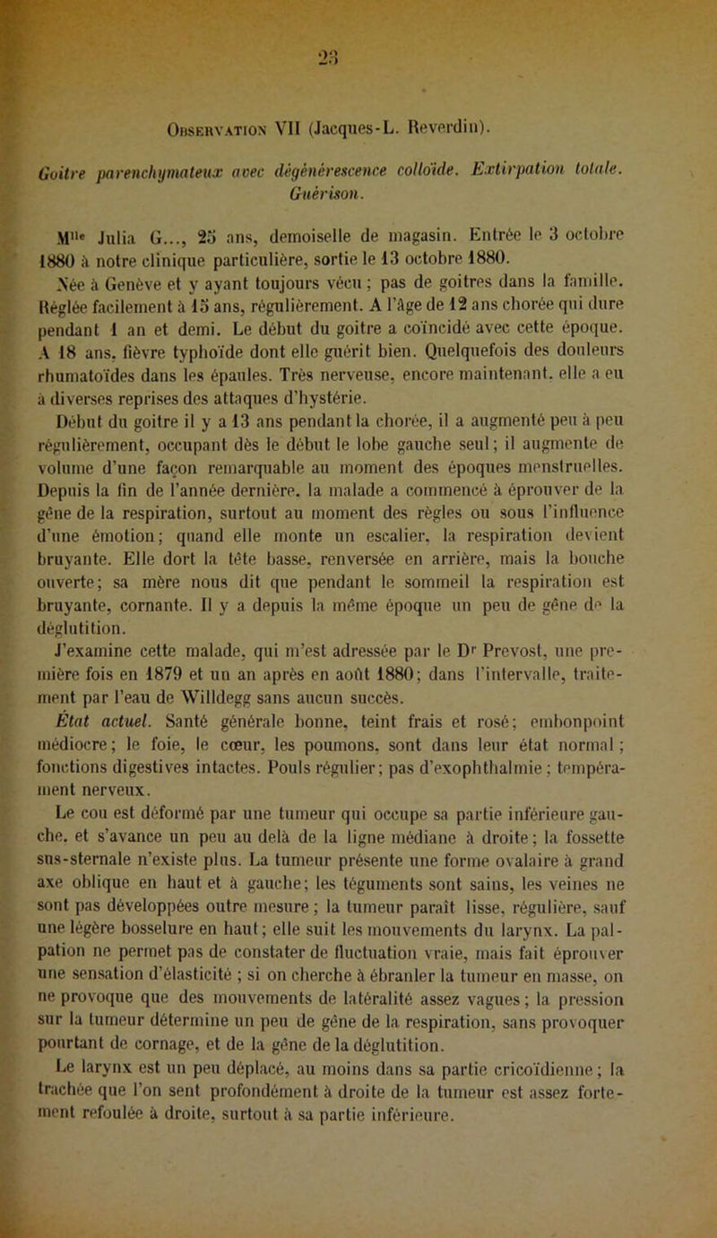 Ohseuvation vil (Jacques-L. Reverdiii). Goitre parenchymateux avec dégénérescence coUdide. Extirpation totale. Guérison. M“* Julia G..., 25 ans, demoiselle de magasin. Entrée le 3 octobre 1880 à notre clinique particulière, sortie le 13 octobre 1880. Née à Genève et y ayant toujours vécu ; pas de goitres dans la famille. Réglée facilement à 15 ans, régulièrement. A l’âge de 12 ans chorée qui dure pendant 1 an et demi. Le début du goitre a coïncidé avec cette époque. A 18 ans, fièvre typhoïde dont elle guérit bien. Quelquefois des douleurs rhumatoïdes dans les épaules. Très nerveuse, encore maintenant, elle a eu à diverses reprises des attaques d’hystérie. Début du goitre il y a 13 ans pendant la chorée, il a augmenté peu à peu régulièrement, occupant dès le début le lobe gauche seul ; il augmente de volume d’une façon remarquable au moment des époques menstruelles. Depuis la fin de l’année dernière, la malade a commencé à éprouver de la gène de la respiration, surtout au moment des règles ou sous l’influence d’une émotion; quand elle monte un escalier, la respiration devient bruyante. Elle dort la tête basse, renversée en arrière, mais la bouche ouverte; sa mère nous dit que pendant le sommeil la respiration est bruyante, cornante. Il y a depuis la même époque un peu de gêne d^* la déglutition. J’examine cette malade, qui m’est adressée par le Dr Prévost, une pre- mière fois en 1879 et un an après en août 1880; dans l’intervalle, traite- ment par l’eau de Willdegg sans aucun succès. État actuel. Santé générale bonne, teint frais et rosé; embonpoint médiocre ; le foie, le cœur, les poumons, sont dans leur état normal ; fonctions digestives intactes. Pouls régulier; pas d’exophthalmie ; tempéra- ment nerveux. Le cou est déformé par une tumeur qui occupe sa partie inférieure gau- che. et s’avance un peu au delà de la ligne médiane à droite ; la fossette sus-sternale n’existe plus. La tumeur présente une forme ovalaire à grand axe oblique en haut et à gauche; les téguments sont sains, les veines ne sont pas développées outre mesure ; la tumeur paraît lisse, régulière, sauf une légère bosselure en haut; elle suit les mouvements du larynx. La pal- pation ne permet pas de constater de fluctuation vraie, mais fait éprouver une sen.sation d’élasticité ; si on cherche à ébranler la tumeur en masse, on ne provoque que des mouvements de latéralité assez vagues ; la pression sur la tumeur détermine un peu de gêne de la respiration, sans provoquer pourtant de cornage, et de la gêne delà déglutition. Le larynx est un peu déplacé, au moins dans sa partie cricoïdienne ; la trachée que l’on sent profondément à droite de la tumeur est assez forte- ment refoulée à droite, surtout à sa partie inférieure.