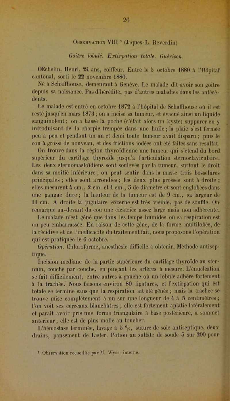 20 Ohservation VIII ’ (Jaques-L Ileverdin) Goitre lobulé. Extirpation totale. Gucrimn. CHÎclisliii, Henri. Vi ans, coiiïeur. Entré le o octobre 1880 à rilépitaf cantonal, sorti le 22 novembre 1880. iS’é il Schafl'house, demeurant à Genève. Le malade dit avoir son goitre depuis sa naissance. Pas d’hérédité, pas d’autres maladies dans les antécé- dents. Le malade est entré en octobre 1872 à l’hôpital de Schaflbouse où il est resté jusqu’en mars 1873 ; on a incisé sa tumeur, et évacué ainsi un liquide sanguinolent ; on a laissé la poche (c’était alors un kyste) suppurer en y introduisant de la charpie trempée dans une huile; la plaie s’est fermée peu à peu et pendant un an et demi toute tumeur avait disparu ; puis le cou à grossi de nouveau, et des frictions iodées ont été faites sans résultat. On trouve dans ta région thyroïdienne une tumeur qui s’étend du bord supérieur du cartilage thyroïde jusqu’à l’articulation sternoclaviculaire. Les deux sternoinastoïdiens sont soulevés par la tumeur, surtout le droit dans sa moitié inférieure ; on peut sentir dans la mas.se trois bosselures j)rincipales ; elles sont arrondies ; les deux plus grosses sont à droite ; elles mesurent 4 cm., 2 cm. et 1 cm., 3 de diamètre et sont englobées dans une gangue dure ; la hauteur de la tumeur est de 9 cm., sa largeur de I I cm. A droite la jugulaire externe est très visible, pas de souffle. On remarque au-devant du cou une cicatrice assez large mais non adhérente. Le malade n’est gêné que dans les temps humides où sa respiration est un peu embarrassée. En raison de cette gêne, de la forme multilobée, de la récidive et de l’inefficacité du traitement fait, nous proposons l’opération qui est pratiquée le 6 octobre. Opération. Chloroforme, anesthésie difficile à obtenir, Méthode antisep- tique. Incision médiane de la partie supérieure du cartilage thyroïde au ster- num, couche par couche, en pinçant les artères à mesure. L’énucléation se fait difficilement, entre autres à gauche où un lobule adhère fortement à la trachée. Nous faisons environ 80 ligatures, et l’extirpation qui est totale se termine sans que la respiration ait été gênée ; mais la trachée se trouve mise complètement à nu sur une longueur de 4 à o centimètres ; l’on voit scs cerceaux blanchâtres ; elle est fortement aplatie latéralement et paraît avoir pris une forme triangulaire à base postérieure, à sommet anterieur; elle est de plus molle au toucher. L’hémostase terminée, lavage à o >, suture de soie antiseptique, deux drains, pansement de Lister. Potion au sulfate de soude 5 sur 200 pour