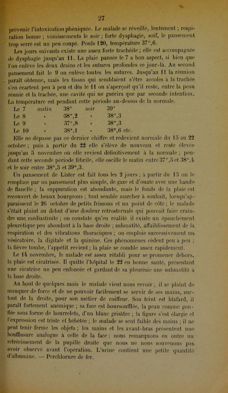 prévenir rintoxication pliéniquée. Le malade se réveille, lentement ; respi* ration l)onne ; vomissements le soir ; forte dysphagie, soif, le pansemoiit trop serré est un peu coupé. Pouls 120, température 37°,6. Les jours suivants existe une assez forte, trachéite ; elle est accompagnée <le dysphagie jusqu’au 11. L«» plaie pansée le 7 a bon aspect, si bien que l'on enlève les deux drains et les sutures profondes ce jour-là. Au second pansement fait le 9 on enlève toutes les sutures. Ju-squ’au 11 la réunion paraît obtenue, mais les tissus qui semblaient s’être accolés à la trachée s’en écartent peu à peu et dès le 11 on s’aperçoit qu’il reste, entre la peau réunie et la trachée, une cavité qui ne guérira que par seconde intention, Li tempéi-atiire est pendant cette période au-dessus de la normale. Le 7 malin 38° soir 39° Le 8 » 38°,2 38°,3 Le 9 » 37°,8 38°,3 10 » 38°,1 38°,6 etc. Elle ne défiasse pas ce dernier chiffre et redevif normale du lo au 22 octobre ; puis à partir du 22 elle s’élève de nouveau et reste élevée jusqu’au 5 novembre où elle revient définitivement à la normale ; pen- dant cette seconde période fébrile, elle oscille le matin entre37°.o et 38°.4 et le soir entre 38°,o et 39°,3. Un pansement de Lister est fait tous les 2 jours ; à partir du 13 on le remplace par un pansement plus simple, de gaze et d’ouate avec une bande de tlanelle ; la suppuration est abondante, mais le fonds de la plaie csl recouvert de beaux bourgeons ; tout semble marcher à souhait, lorsqu’ap- paraissent le 2b octobre de petits frissons et un point de côté ; le malade s’était plaint au début d’une douleur rétrosternale qui pouvait faire crain- dre une médiastinite ; on constate qu’en réalité il existe un épanchement pleurétique peu abondant à la base droite ; submatité, affaiblissement de la respiration et des vibrations thoraciques ; on emploie successivement un vé.sicatoire. la digitale et la quinine. Ces phénomènes cèdent peu à peu ; la lièvre tombe, l’appétit revient; la plaie se comble assez rapidement. Le 14 novembre, le malade est assez rétabli pour se promener dehors, la plaie est cicatrisée. 11 quitte l’hôpital le 22 en bonne santé, présentant une cicatrice un peu enfoncée et gardant de sa pleurésie une submatité à la base droite. Au bout de quelques mois le malade vient nous revoir ; il se plaint de manquer de force et de ne pouvoir facilement se servir de ses mains, sur' tout de la droite, pour son métier de coiffeur. Son teint est blafard, il paraît fortement anémique ; sa face est boursoutllée. la peau comme gon- flée sous forme de bourrelets, d’un blanc grisâtre ; la figure s’est élargie el I expression est triste et hébétée ; le malade se sent faible des mains ; il ne peut tenir ferme les objets ; les mains et les avant-bras présentent une botifTissure analogue à celle de la face; nous remarquons en outre un rétrécissement de la pupille droite que nous ne nous souvenons pas. avoir observé avant l’opération. L’urine contient une petite quantité d’albumine. — Percblorure de fer.
