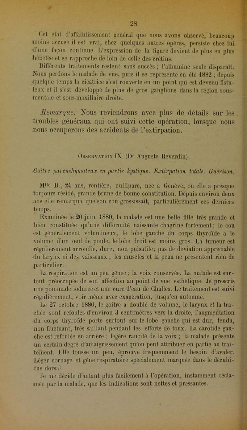r.el étal d’allaiblissernenl général que nous avons observé, beaucoup moins accusé il est vrai, chez quelques autres opérés, persiste chez lui d’une façon continue. L’expression de la figure devient de plus en plus hébétée et se rapj)roche de loin de celle des crétins. DilVérents Iraitcinents restent sans succès ; ralbuinine seule disparaît. Nous perdons le malade de vue, puis il se représente en été 1882 ; depuis '(luekpie tem])s la cicatrice s’est rouverte en un point qui est devenu fistu- leux et il s’est développé de plus de gros ganglions dans la région sous- mentale et sous-maxillaire droite. Remarqiie. Nous revieiitlrons avec plus de détails sur les troubles généraux qui ont suivi cette opération, lorsque nous nous occuperons des accidents de l’extirpation. Observation IX (D'' Auguste Heverdin). Goitre parenchymateux en partie kystique. E.vtirpalion totale. Guérison. Mlle B., 24 ans, rentière, nullipare, née à Genève, où elle a presque toujours résidé, grande brune de bonne constitution. Depuis environ deux ans elle remarqua que son cou grossissait, particuliérement ces derniers temps. Examinée le 2ü juin 1880, la malade est une belle fille très grande et bien constituée qu’une dilformité naissante chagrine fortement ; le cou est généralement volumineux, le lobe gauche du corps thyroïde a le volume d’un œuf de poule, le lobe droit est moins gros. La tumeur est régulièrement arrondie, dure, non pulsatile; pas de déviation appréciable du larynx ni des vaisseaux ; les muscles et la peau ne présentent rien de particulier. La respiration est un peu gênée ; la voix conservée. La malade est sur- tout [U’éoccupée de son affection au point de vue esthétique. Je prescris une pommade iodurée et une cure d’eau de Châties. Le traitement est suivi régulièrement, voir même avec exagération, jusqu’en automne. Le 27 octobre 1880, le goitre a doublé de volume, le larynx et la tra- chée sont refoulés d’environ 3 centimètres vers la droite, l’augmentation du corps thyroïde porte surtout sur le lobe gauche qui est dur, tendu, non fluctuant, très saillant pendant les efforts de toux. La carotide gau- che est refoulée en arrière ; légère raucité de la voix ; la malade présente un certain degré d’amaigrissement qu’on peut attribuer en partie au trai- tement. Elle tousse un peu, éprouve fréquemment le besoin d’avaler. Léger cornage et gêne respiratoire spécialement marquée dans le décubi- tus dorsal. Je me décide d’autant plus facilement à l’opération, instamment récla- jnée par la malade, que les indications sont nettes et pressantes.
