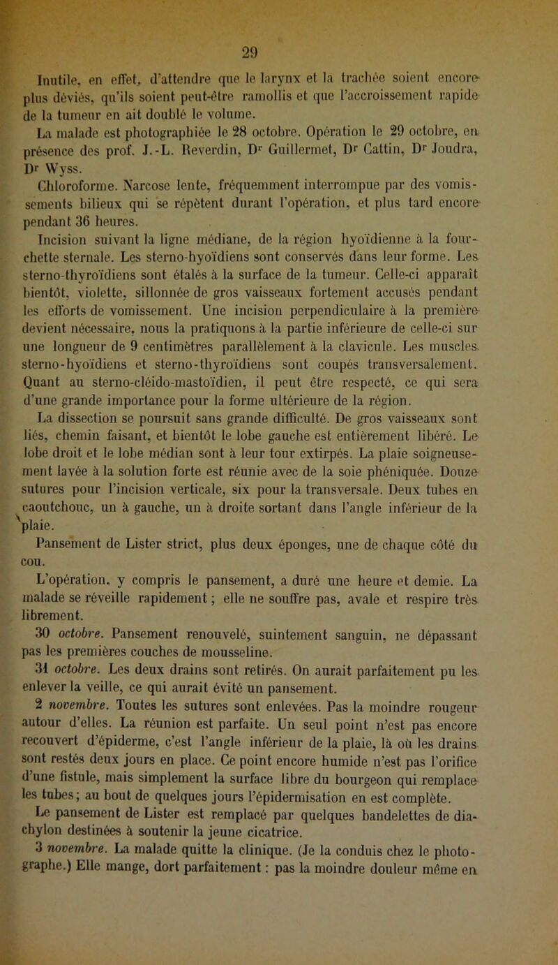 Inutile, en effet, d'attendre que le larynx et la trachée soient encore- plus déviés, qu’ils soient peut-être ramollis et que l’accroissement rapide de 1a tumeur en ait doublé le volume. La malade est photographiée le 28 octobre. Opération le 29 octobre, en présence des prof. J.-L. Reverdin, Guillermet, Dr Cattin, Dr .loudra, l)r Wyss. Chloroforme. Narcose lente, fréquemment interrompue par des vomis- sements bilieux qui se répètent durant l’opération, et plus tard encore- pendant 36 heures. Incision suivant la ligne médiane, de la région hyoïdienne à la four- chette sternale. Les sterno-hyoïdiens sont conservés dans leur forme. Les slerno-thyroïdiens sont étalés à la surface de la tumeur. Celle-ci apparaît bientôt, violette, sillonnée de gros vaisseaux fortement accusés pendant les efforts de vomissement. Une incision perpendiculaire à la première- devient nécessaire, nous la pratiquons à la partie inférieure de celle-ci sur une longueur de 9 centimètres parallèlement à. la clavicule. Les muscles, sterno-hyoïdiens et sterno-thyroïdiens sont coupés transversalement. Quant au sterno-cléido-mastoïdien, il peut être respecté, ce qui sera d’une grande importance pour la forme ultérieure de la région. La dissection se poursuit sans grande difficulté. De gros vaisseaux sont liés, chemin faisant, et bientôt le lobe gauche est entièrement libéré. Le lobe droit et le lobe médian sont à leur tour extirpés. La plaie soigneuse- ment lavée à la solution forte est réunie avec de la soie phéniquée. Douze sutures pour l’incision verticale, six pour la transversale. Deux tubes en caoutebouc, un à gauche, un ii droite sortant dans l’angle inférieur de la plaie. Pansement de Lister strict, plus deux éponges, une de chaque côté du cou. L’opération, y compris le pansement, a duré une heure et demie. La malade se réveille rapidement ; elle ne souffre pas, avale et respire très librement. 30 octobre. Pansement renouvelé, suintement sanguin, ne dépassant pas les premières couches de mousseline. 31 octobre. Les deux drains sont retirés. On aurait parfaitement pu les enlever la veille, ce qui aurait évité un pansement. 2 novembre. Toutes les sutures sont enlevées. Pas la moindre rougeur autour d’elles. La réunion est parfaite. Un seul point n’est pas encore recouvert d’épiderme, c’est l’angle inférieur de la plaie, là où les drains sont restés deux jours en place. Ce point encore humide n’est pas l’orifice d’une fistule, mais simplement la surface libre du bourgeon qui remplace les tubes; au bout de quelques jours l’épidermisation en est complète. IjC pan.sement de Lister est remplacé par quelques bandelettes de dia- chylon destinées à soutenir la jeune cicatrice. 3 novembre. La malade quitte la clinique. (Je la conduis chez le photo- graphe.) Elle mange, dort parfaitement : pas la moindre douleur même en