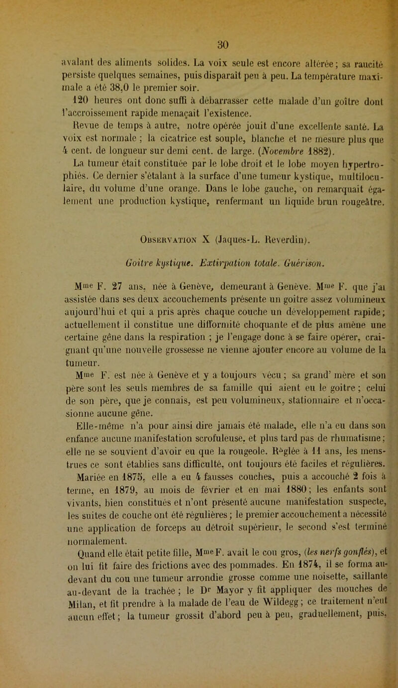 avalant dos aliments solides. La voi.x seule est encore altérée ; sa raiicité persiste quelques semaines, puis disparaît peu à peu. La température maxi- male a été 38,0 le jjremier soir. 120 heures ont donc suffi à débarrasser cette malade d’un goitre dont l’accroissement rapide menaçait l’existence. Revue de temps à autre, notre opérée jouit d’une excellente siinlé. La voix est normale ; la cicatrice est souple, blanche et ne mesure plus que 4 cent, de longueur sur demi cent, de large. {Novembre 1882). La tumeur était constituée par le lobe droit et le lobe moyen hypertro- phiés. (]e dernier s’étalant à la surface d’une tumeur kystique, multilocu- laire, du volume d’une orange. Dans le lobe gauche, on remarquait éga- lement une production kystique, renfermant un liquide brun rougeâtre. Obskkvatio.x X (Jaques-L. Reverdin). Goitre kystique. Extirpation totale. Guérison. Mme P. 27 ans, née à Genève, demeurant à Genève. Mme p. que j’ai assistée dans ses deux accouchements présente un goitre assez \oIumineux aujourd’hui et qui a pris après chaque couche un développement rapide; actuellement il constitue une difformité choquante et de plus amène une certaine gêne dans la respiration ; je l’engage donc à se faire opérer, crai- gnant qu’une nouvelle grossesse ne vienne ajouter encore au volume de la tumeur. Mme F. est née à Genève et y a toujours vécu; sa grand’ mère et son père sont les seuls membres de sa famille qui aient eu le goitre ; celui de son père, que je connais, est peu volumineux, stationnaire et n’occa- sionne aucune gêne. Elle-même n’a pour ainsi dire jamais été malade, elle n’a eu dans son enfance aucune manifestation scrofuleuse, et plus tard pas de rhumatisme ; elle ne se souvient d’avoir eu que la rougeole. R-^glée à H ans, les mens- trues ce sont établies sans difficulté, ont toujours été faciles et régulières. Mariée en 1875, elle a eu 4 fausses couches, puis a accouché 2 fois h terme, en 1879, au mois de février et en mai 1880; les enfants sont vivants, bien constitués et n’ont présenté aucune manifestation suspecte, les suites de couche ont été régulières ; le premier accouchement a nécessité une application de forceps au détroit supérieur, le second s’est terminé normalement. Quand elle était petite fille, Mme F. avait le cou gros, (les nerfs gonflés), et on lui fit faire des frictions avec des pommades. En 1874, il se forma au- devant du cou une tumeur arrondie grosse comme une noisette, saillante au-devant de la trachée ; le Dr Mayor y fit appliquer des mouches de Milan, et fit prendre à la malade de l’eau de Wildegg; ce traitement n’eut aucun effet ; la tumeur grossit d’abord peu à peu, graduellement, puis.