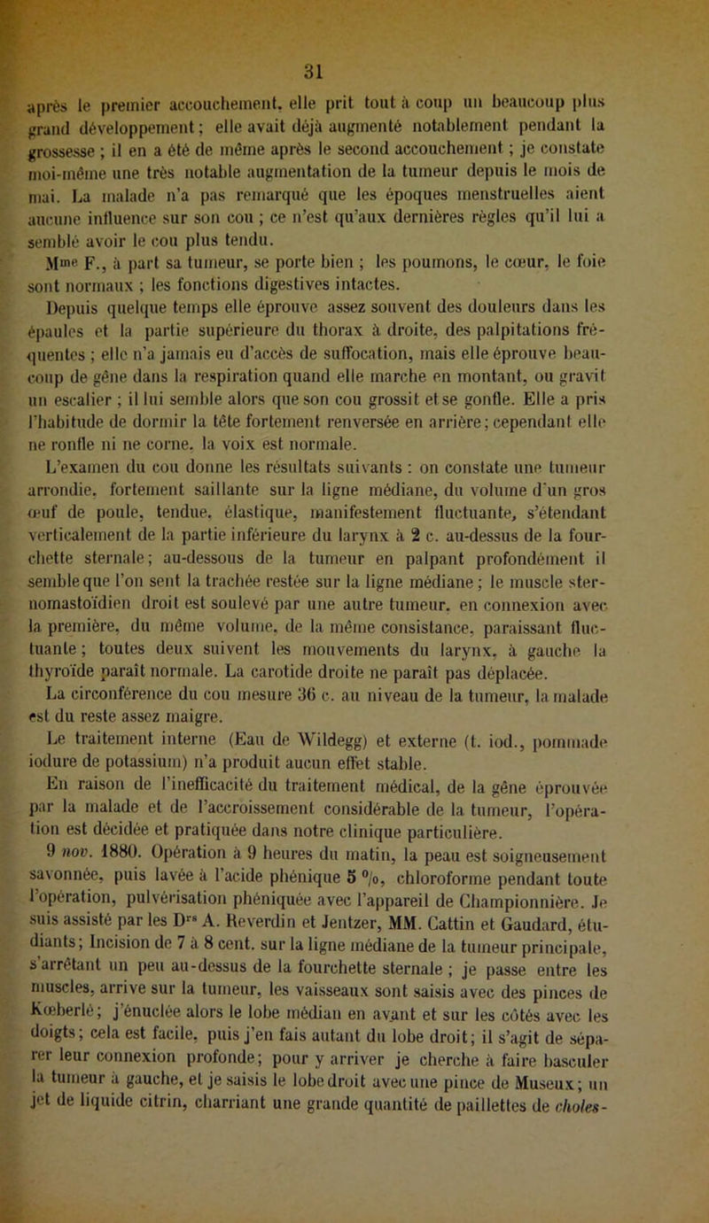 après le premier accouchement, elle prit tout à coup un beaucoup plus grand développement ; elle avait déjà augmenté notablement pendant la grossesse ; il en a été de même après le second accouchement ; je constate moi-même une très notable augmentation de la tumeur depuis le mois de mai. La malade n’a pas remarqué que les époques menstruelles aient aucune intluence sur son cou ; ce n’est qu’aux dernières règles qu’il lui a semblé avoir le cou plus tendu. Mme F.J à part sa tumeur, se porte bien ; les poumons, le cœur, le foie sont normaux ; les fonctions digestives intactes. Depuis quelque temps elle éprouve assez souvent des douleurs dans les épaules et la partie supérieure du thorax à droite, des palpitations fré- quentes ; elle n’a jamais eu d’accès de suffocation, mais elle éprouve beau- coup de gêne dans la respiration quand elle marche en montant, ou gravit un escalier ; il lui semble alors que son cou grossit et se gonfle. Elle a pris l’habitude de dormir la tête fortement renversée en arrière; cependant elle ne ronfle ni ne corne, la voix est normale. L’e.xainen du cou donne les résultats suivants : on constate une tumeur arrondie, fortement saillante sur la ligne médiane, du volume d'un gros OMif de poule, tendue, élastique, manifestement fluctuante, s’étendant verticalement de la partie inférieure du larynx à 2 c. au-dessus de la four- chette sternale; au-dessous de la tumeur en palpant profondément il semble que l’on sent la trachée restée sur la ligne médiane ; le muscle ster- nomastoïdien droit est soulevé par une autre tumeur, en connexion avec la première, du même volume, de la même consistance, paraissant fluc- tuante ; toutes deux suivent les mouvements du larynx, à gauche la thyroïde paraît normale. La carotide droite ne paraît pas déplacée. La circonférence du cou mesure 36 c. au niveau de la tumeur, la malade est du reste assez maigre. Le traitement interne (Eau de Wildegg) et externe (t. iod., pommade iodure de potassium) n’a produit aucun effet stable. En raison de l’inefDcacité du traitement médical, de la gêne éprouvée par la malade et de l’accroissement considérable de la tumeur, l’opéra- tion est décidée et pratiquée dans notre clinique particulière. 9 nov. 1880. Opération à 9 heures du matin, la peau est soigneusement savonnée, puis lavée à l’acide phénique 5 ®/o, chloroforme pendant toute 1 opération, pulvérisation phéniquée avec l’appareil de Ghampionnière. Je suis assisté par les D” A. Reverdin et Jentzer, MM. Gattin et Gaudard, étu- diants; Incision de 7 à 8 cent, sur la ligne médiane de la tumeur principale, s arrêtant un peu au-dessus de la fourchette sternale ; je passe entre les muscles, arrive sur la tumeur, les vaisseaux sont saisis avec des pinces de Kœberlé; j’énuclée alors le lobe médian en ayant et sur les côtés avec les doigts; cela est facile, puis j’en fais autant du lobe droit; il s’agit de sépa- rer leur connexion profonde; pour y arriver je cherche à faire basculer la tumeur à gauche, et je saisis le lobe droit avec une pince de Museux; un jet de liquide citrin, charriant une grande quantité de paillettes de choies-