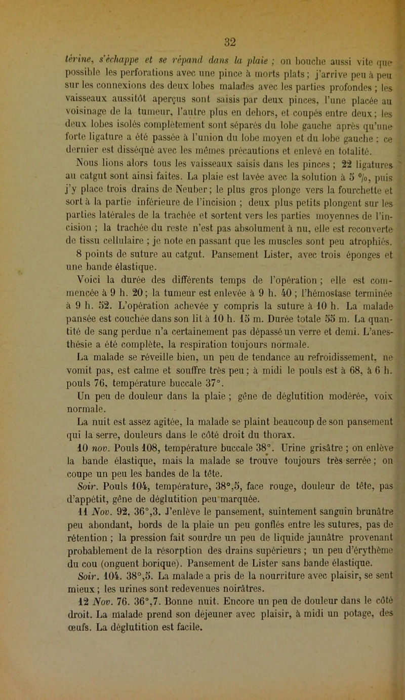 térine, s’échappe et se répand dans la plaie ; on Ijouclie aussi vite que ^ possible les perforations avec une pince ti morts plats; j’arrive peu li peu sur les connexions des deux lobes malades avec les parties profondes ; les vaisseaux aussitôt aperçus sont saisis par deux pinces, l’une placée au voisinage de la tumeur, l’autre plus en dehors, et coupés entre deux ; les deux lobes isolés complètement sont séparés du lobe gauche après qu’une forte ligature a été passée ii l’union du lobe moyen et du lobe gauche ; ce dernier est disséqué avec les mêmes précautions et enlevé en totalité. ÎS'ous lions alors tous les vaisseaux saisis dans les pinces ; 22 ligatures ' au catgut sont ainsi faites. La plaie est lavée avec la solution à 5 ®/o, puis j’y place trois drains de Neuber; te plus gros plonge vers la fourchette et sort à la partie inférieure de l’incision ; deux plus petits plongent sur les parties latérales de la trachée et sortent vers les parties moyennes de l’in- cision ; la trachée du reste n’est pas absolument à nu, elle est recouverte de tissu cellulaire ; je note en passant que les muscles sont peu atrophiés. 8 points de suture au catgut. Pansement Lister, avec trois éponges et une bande élastique. Voici la durée des différents temps de l’opération ; elle est com- mencée à 9 h. 20; la tumeur est enlevée à 9 h. 40 ; l’hémostase terminée à 9 h. 52. L’opération achevée y compris la suture à 10 h. La malade pansée est couchée dans son lit à 10 h. 15 m. Durée totale 55 m. La quan- tité de sang perdue n’a certainement pas dépassé un verre et demi. L’anes- thésie a été complète, la respiration toujours normale. La malade se réveille bien, un peu de tendance au refroidissement, ne vomit pas, est calme et souffre très peu ; à midi le pouls est à 68, à 6 h. pouls 76, température buccale 37°. Un peu de douleur dans la plaie ; gène de déglutition modérée, voix normale. La nuit est assez agitée, la malade se plaint beaucoup de son pansement (jui la serre, douleurs dans le côté droit du thorax. 10 nov. Pouls 108, température buccale 38°. Urine grisâtre ; on enlève la bande élastique, mais la malade se trouve toujours très serrée ; on coupe un peu les bandes de la tète. Soir. Pouls 104, température, 38°,5, face rouge, douleur de tête, pas d’appétit, gêne de déglutition peu marquée. 11 Nov. 92. 36°,3. .l’enlève le pansement, suintement sanguin brunâtre peu abondant, bords de la plaie un peu gonflés entre les sutures, pas de rétention ; la pression fait sourdre un peu de liquide jaunâtre provenant probablement de la résorption des drains supérieurs ; un peu d’érythéme du cou (onguent borique). Pansement de Lister sans bande élastique. Soir. 104. 38°,5. La malade a pris de la nourriture avec plaisir, se sent mieux ; les urines sont redevenues noirâtres. 12 Nov. 76. 36°,7. Bonne nuit. Encore un peu de douleur dans le côté droit. La malade prend son déjeuner avec plaisir, à midi un potage, des œufs. La déglutition est facile.