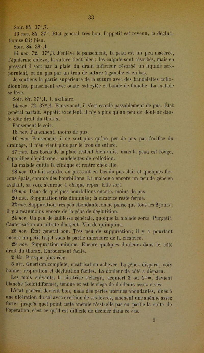13 nov. 84. 37°. État général très bon, l’appétit est revenu, la dégluti- tion se fait bien. Soir. 84. 38°,1. 14 nov. 72. 37°,3. J’enlève le pansement, la peau est un peu macérée, l’épiderme enlevé, la suture tient bien ; les catguts sont résorbés, mais en pressant il sort par la plaie du drain inférieur résorbé un liquide séro- purulent, et du pus par un trou de suture à gauebe et en bas. Je soutiens la partie supérieure de la suture avec des bandelettes collo- dionnées, pansement avec ouate salicylée et bande de flanelle. J^a malade se lève. Soir. 84. 37°,1. f. axillaire. 14 iioD. 72. 37°,1. Pansement, il s’est écoulé passablement de pus. État général parfait. Appétit excellent, il n’y a plus qu’un peu de douleur dans le côté droit du thorax. Pansement le soir. 15 nov. Pansement, moins de pus. 16 nov. Pansement, il ne sort plus qu’un peu de pus par l’oritice du drainage, il n’en vient plus par le trou de suture. 17 nov. Les bords de la plaie restent bien unis, mais la peau est rouge, dépouillée d’épiderme; bandelettes de collodion. La malade quitte la clinique et rentre chez elle. 18 nov. On fait sourdre en pressant en bas du pus clair et quelques flo- cons épais, comme des bourbillons. La malade a encore un peu de gêne en avalant, sa voix s’enroue à chaque repas. Elle sort. 19 nov. Issue de quelques bourbillons encore, moins de pus. 20 nov. Suppuration très diminuée; la cicatrice reste ferme. 22 nov. Suppuration très peu abondante, on ne panse que tous les 2 jours ; il y a néanmoins encore de la gêne de déglutition. 24 nov. Un peu de faiblesse générale, quoique la malade sorte. Purgatif. Cautérisation au nitrate d’argent. Vin de quinquina. 26 nov. État général bon. Très peu de suppuration; il y a pourtant encore un petit trajet sous la partie inférieure de la cicatrice. 29 nov. Suppuration minime. Encore quelques douleurs dans le côté droit du thorax. Enrouement facile. 2 déc. Presque plus rien. 5 déc. Guérison complète, cicatrisation achevée. La gêne a disparu, voix bonne; respiration et déglutition faciles. La douleur de côté a disparu. Les mois suivants, la cicatrice s’élargit, acquiert 3 ou 4'“', devient blanche (keloïdiformej, tendue et est le siège de douleurs assez vives. L’état général devient bon, mais des pertes utérines abondantes, dues à une ulcération du col avec éversion de ses lèvres, amènent une anémie assez forte; jusqu’à quel point cette anémie n’est-elle pas en partie la suite de l’opération, c’est ce qu’il est diflicile de décider dans ce cas. 3