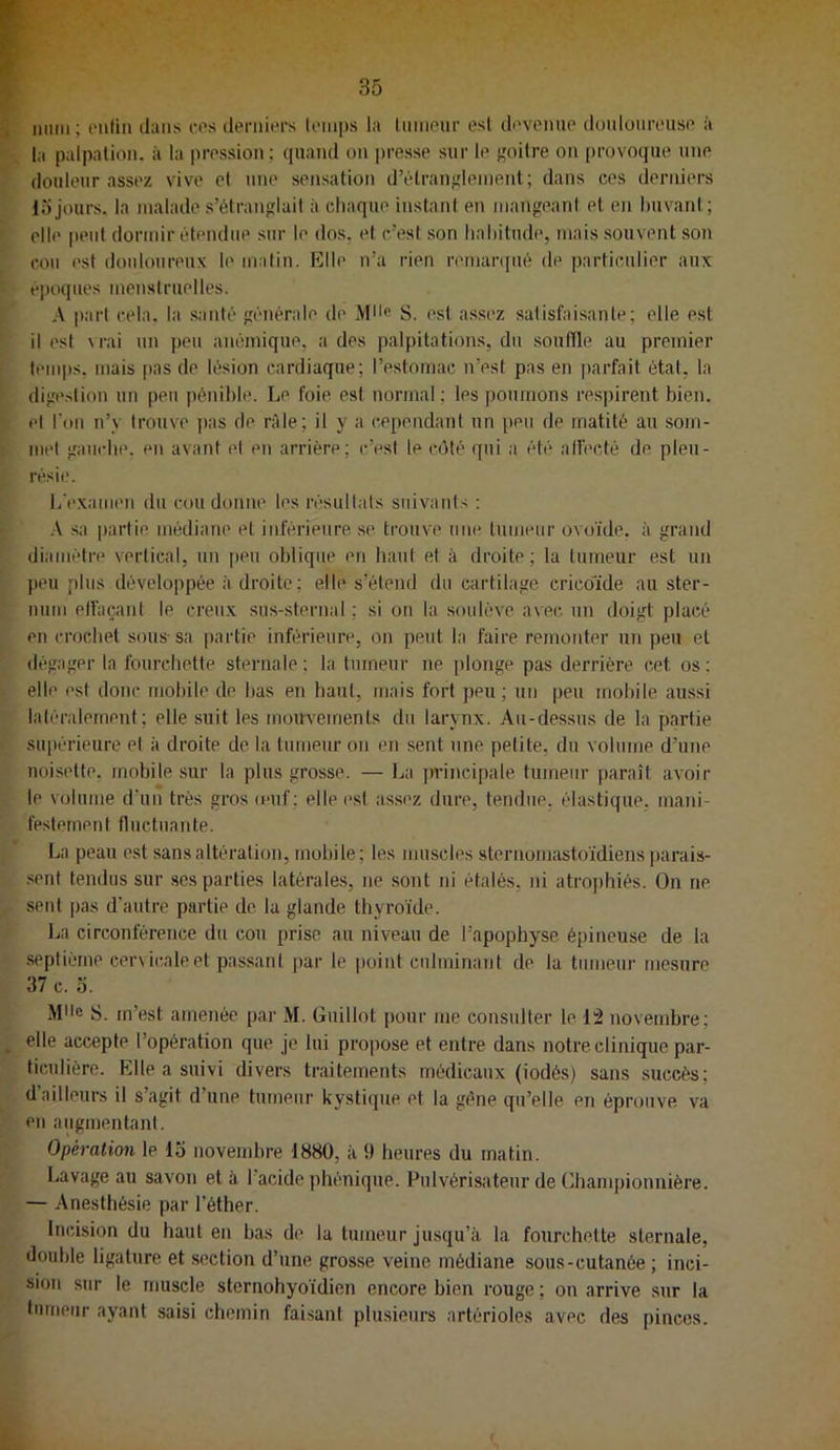 niini ; enün dans cos derniers (einps la Ininour est devenue douloureuse à la palpation, à la pression; quand on presse sur le eoilre on provoque une douleur assez vive et ime sensation d’étraufîlenient; dans ces derniers lojours, la malade s’étranglait à chaque instant en mangeant et en buvant; elle peut dormir étendue sur le dos. et c’est son habitude, mais souvent son cou est douloureux le malin. Klle n’a rien remaniué de particulier aux époques menstruelles. A part cela, la .santé générale de Mlle S. est assez satisfaisante; elle est il est M-ai un peu anémique, a des palpitations, du soufile au premier lenq)s. mais pas de lésion cardiaque; l’estomac n’est pas en parfait état, la digestion un peu pénible. Le foie est normal ; les poumons respirent bien, et l'on n’y trouve pas de râle; il y a cependant un peu de matité au som- mt'l gauche, en avant et en arrière; c’est le côté qui a été alfecté de pleu- résie. L'e.xamen du cou donne les résultats suivants : .-V sa partie médiane et inférieure .se tiouve une tumeur ovoïde, à grand diamètre vertical, un [)eu oblique en haut et à droite; la tumeur est un j)eu plus développée adroite; elle s’étend du cartilage crico'ide au ster- num etfaçant le creux sus-sternal ; si on la soulève avec, un doigt placé en crochet sous- sa partie inférieure, on peut la faire remonter un peu et dégager la fourchette sternale ; la tumeur ne plonge pas derrière cet os ; elle est donc mobile de bas en haut, mais fort peu; un [)eu mobile aussi latéralement; elle suit les mouvements du larynx. Au-dessus de la partie supérieure et à droite de la tumeur on en sent une petite, du volume d’une noisette, mobile sur la plus grosse. — La jn’ineipale tumeur paraît avoir le volume d’un très gros muf ; elle est assez dure, tendue, élastique, mani- festement flnctnante. La peau est sans altération, mobile; les muscles 8ternomastoïdiens])arais- sent tendus sur scs parties latérales, ne .sont ni étalés, ni atrophiés. On ne sent pas d’autre partie de la glande thyroïde. l^a circonférence du cou prise au niveau de l’apophyse épineuse de la .septième cervicale et passant par le |)oint culminant de la tumeur mesure 37 c. O. Mlle S. m’est amenée par M. Guillot pour me consulter le 12 novembre; elle accepte l’opération que je lui pro[)ose et entre dans notre clinique par- ticulière. Elle a suivi divers traitements médicaux (iodés) sans succès; d ailleurs il s’agit d’une tumeur kystique et la gène qu’elle en éprouve va en augmentant. Opération le lo novembre 1880, à 9 heures du matin. Lavage au savon et à l’acide jihénique. Pulvérisateur de Chanqjionuière. — Anesthésie par l’éther. Incision du haut en bas de la tumeur jusqu’à la fourchette sternale, double ligature et section d’une grosse veine médiane sous-cutanée ; inci- sion sur le muscle stcrnohyoïdien encore bien rouge ; ou arrive sur la tumeur ayant saisi chemin faisant plusieurs artérioles avec des pinces.
