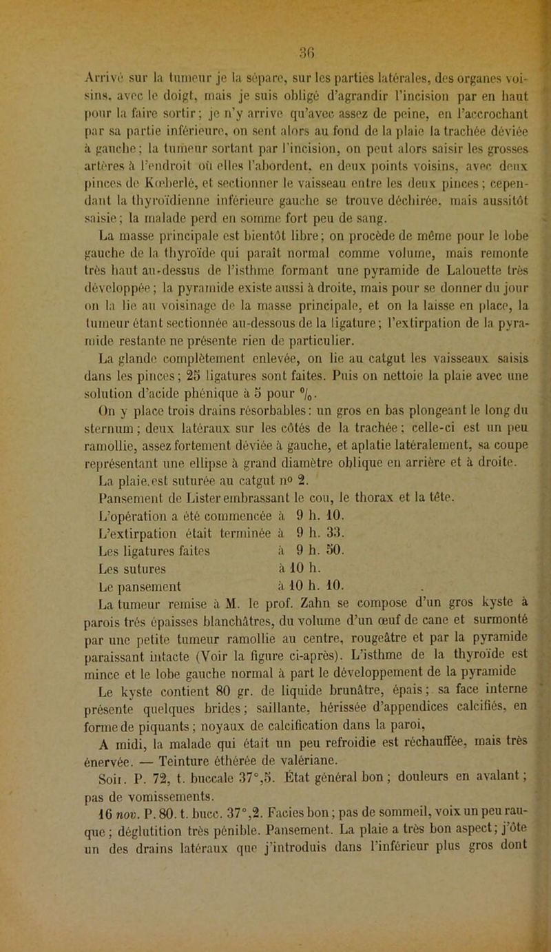 Arrivé sur la tunipur je la sépare, sur les parties latérales, dos organes voi- f siiis. avec le doigt, mais je suis obligé d’agrandir l’incision par en haut ^ pour la faire sortir; je n’y arrive (ju’avec assez de peine, en l’accrochant •• (lar sa partie inférieure, on sent alors au fond de la plaie la trachée déviée ’ à gauche; la luinenr sortant par l’incision, on peut alors saisir les grosses artères l’endroit oii elles l’ahordent. en deux points voisins, avec deux pinces de Kodterlé, et sectionner le vaisseau entre les deux pinces; cepen- dant la thyroïdienne inférieure gauche se trouve déchirée, niais aussitôt saisie; la malade perd en somme fort peu de sang. ■: La masse principale est bientôt libre; on procède de môme pour le lobe gauche de la thyroïde fpii paraît normal comme volume, mais remonte très haut au-dessus de l’isthme formant une pyramide de Lalouette très développée ; la pyramide existe aussi à droite, mais pour se donner du jour on la lie au voisinage de la masse principale, et on la laisse en jilace, la tumeur étant .sectionnée au-dessous de la ligature ; l’extirpation de la pyra- mide restante ne présente rien de particulier. La glande complètement enlevée, on lie au catgut les vaisseaux saisis dans les pinces; 25 ligatures sont faites. Puis on nettoie la plaie avec une solution d’acide phéniqiie à o pour ®/o. On y place trois drains résorbables : un gros en bas plongeant le long du sternum ; deux latéraux sur les côtés de la trachée ; celle-ci est un peu ramollie, assez fortement déviée à gauche, et aplatie latéralement, sa coupe représentant une ellipse <à grand diamètre oblique en arrière et à droite. La plaie.est suturée au catgut n» 2. Pan.sement de Lister embrassant le cou, le thorax et la tête. L’opération a été commencée à 9 h. 10. L’extirpation était terminée à 9 h. 33. Les ligatures faites à 9 h. 50. Les sutures iv 10 h. Le pansement à 10 h. 10. La tumeur remise à M. le prof. Zahn se compose d’un gros kyste à parois très épaisses blanchâtres, du volume d’un œuf de cane et surmonté ■ - par une petite tumeur ramollie au centre, rougeâtre et par la pyramide . paraissant intacte (Voir la figure ci-après). L’isthme de la thyroïde est ï, mince et le lobe gauche normal à part le développement de la pyramide ^ ; Le kyste contient 80 gr. de liquide brunâtre, épais ; sa face interne . présente quelques brides ; saillante, hérissée d’appendices calcifiés, en . ^ forme de piquants ; noyaux de calcification dans la paroi, ' A midi, la malade qui était un peu refroidie est réchauffée, mais très ; énervée. — Teinture éthérée de valériane. Soir. P. 72, t. buccale 37°,5. État général bon; douleurs en avalant ; , pas de vomissements. 16 nov. P. 80. t. bucc. 37°,2. Faciès bon ; pas de sommeil, voix un peu rau- que ; déglutition très pénible. Pansement. La plaie a très bon aspect; j’ôte un des drains latéraux que j’introduis dans l’inférieur plus gros dont