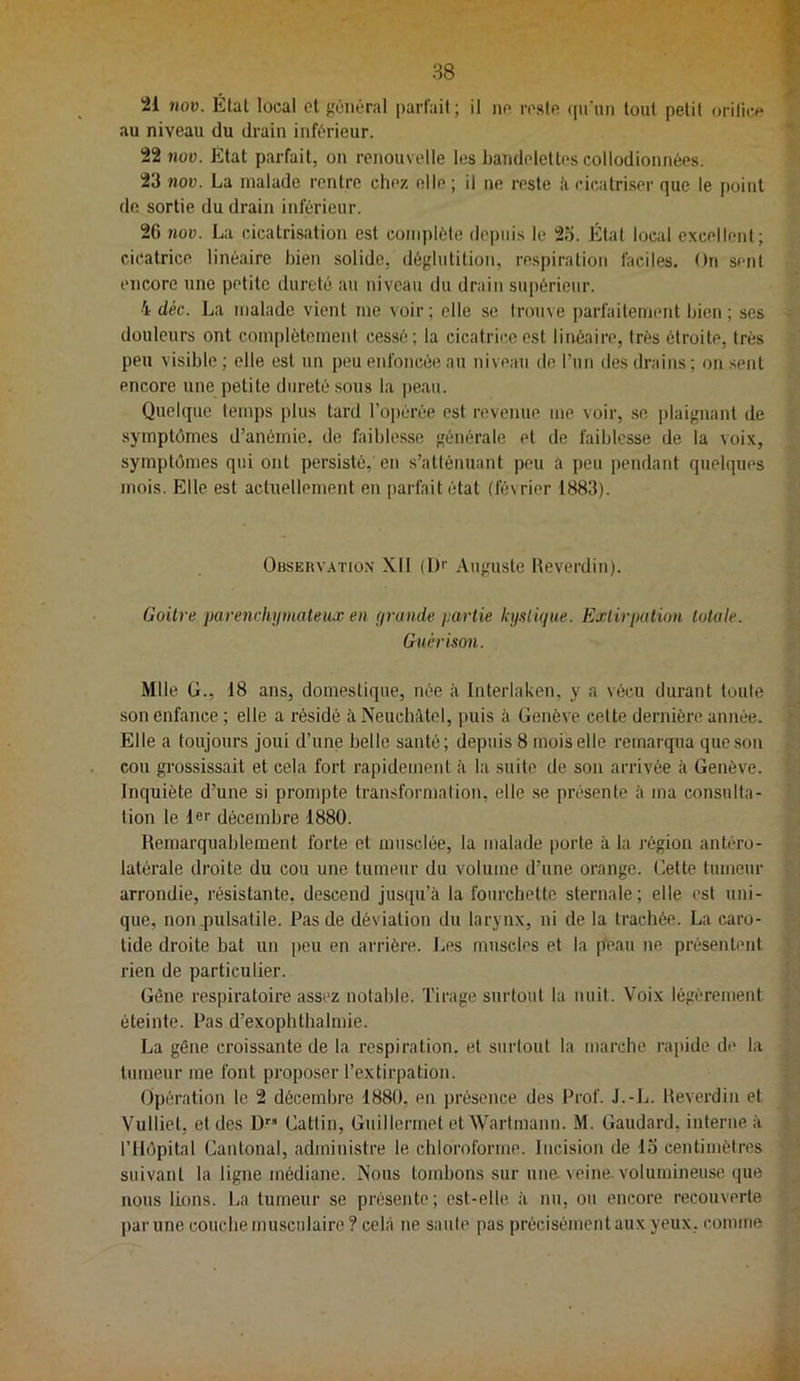 21 nov. Étal local et général parfait; il ne reste (pi'iin tout petit orilit^e au niveau du drain inférieur. 22 nov. État parfait, on renouvelle les bandelettes collodionnées. 23 nov. La malade rentre chez elle ; il ne reste ii cicatriser que le point de sortie du drain inférieur. 26 nov. La cicatrisation est complète depuis le 25. Étal local excellent; cicatrice linéaire bien solide, déglutition, respiration faciles. On sent encore une petite dureté au niveau du drain supérieur. 4 déc. La malade vient me voir; elle se trouve parfaitement bien; ses douleurs ont complètement cessé; la cicatrice est linéaire, très étroite, très peu visible ; elle est un peu enfoncée au niveau de ruii des drains ; on sent encore une petite dureté sous la peau. Quelque temps plus tard roi)érée est revenue me voir, se ])laignant de symptômes d’anémie, de faiblesse générale et de faiblesse de la voix, symptômes qui ont persisté,'en s’atténuant peu a peu pendant quelques mois. Elle est acUiellement en parfait état (février 1883). Observ.vtio.n XII (Dr Auguste Heverdin). Goitre parenchiimateux en (jrande partie hiaiique. Extirpation totale. Guérison. Mlle G., 18 ans, domestique, née à Interlaken, y a vécu durant toute son enfance ; elle a résidé îi Neuchâtel, puis à Genève celte dernière année. Elle a toujours joui d’une belle santé; depuis 8 mois elle remarqua que son cou grossissait et cela fort rapidement à la suite de son arrivée à Genève. Inquiète d’une si prompte trausformalion, elle .se présente à ma consulta- lion le 1er décembre 1880. Remarquablement forte et musclée, la malade porte à la région antéro- latérale droite du cou une tumeur du volume d’une orange. Celte tumeur arrondie, résistante, descend jusqu’à la fourchette sternale; elle est uni- que, non .pulsatile. Pas de déviation du larynx, ni de la trachée. La caro- tide droite bat un peu en arrière. Les muscles et la peau ne présentent rien de particulier. Gêne respiratoire assez notable. Tirage surtout la nuit. Voix légèrement éteinte. Pas d’exophthalmie. La gène croissante de la respiration, et surtout la marche rapide de la tumeur me font proposer l’extirpation. Opération le 2 décembre 1880, en présence des Prof. J.-Ii. Heverdin et Vulliel, et des D’' Cattin, Guillermet et Wartmann. M. Gaudard, interne à l’Hôpital Cantonal, administre le chloroforme. Incision de 13 centimètres suivant la ligne médiane. Nous tombons sur une. veine, volumineuse que nous lions. La tumeur se présente ; est-elle à nu, ou encore recouverte |)arune couche musculaire? cela ne saute pas précisément aux yeux, comme