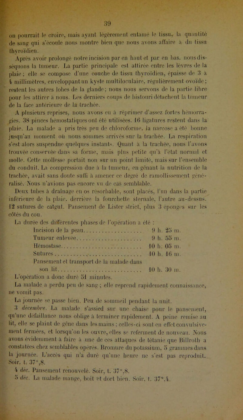 30 on pourrait le croire, mais ayant lègèrcineni entamé le tissu, la quantité (le sanj; qui s’écoule nous montre bien que nous avons allaire à du lissu lliyroïdieu. Après avoir prolongé notre incision par en liant et par en lias, nous dis- séquons la tumeur. La partie principale est attirée entre les lèvres de la |)laie ; elle se compose d’une couche de tissu thyroïdien, épaisse dt> à i millimètres, enveloppant un kyste multiloculaire, régulièrement ovoïde; restent les autres lohes de la glande; nous nous servons de la partie libre pour les attirer à nous. Les derniers coups de bistouri détachent la tumeur de la lace antérieure de la trachée. A plusieui’s reprises, nous avons eu à réprimer d’assez fortes hémori'a- gies. 38 pinces hémostatiques ont été utilisées. 16 ligatures restent dans la |)laie. La malade a pris très peu de chloroforme, la narcose a été bonne jusqu’au moment où nous sommes arrivés sur la trachée. La respiration s’est alors suspendue quelques instants. Quant à la trachée, nous l’avons trouvée conservée dans sa forme, mais plus petite qu’à l’état normal et molle. Cette mollesse porlait non sur un point limité, mais sur l’ensemble du conduit. La compression due à la tumeur, en gênant la nutrition de la trachée, avait sans doute suHi à amener ce degré de ramollissement géné- ralisé. Nous n’avions pas encore vu de cas semblable. Deux tubes à drainage en os résorbable, sont placés, run dans la partie inférieure de la plaie, derrière la fourchette sternale, l’autre au-dessus. 12 sutures de catgut. Pansement de Lister strict, plus 3 éponges sur les cêlésducou. La durée des dilférentes phases de ro[)éi'ation a été : Incision de la peau 9 b. 2o m. Tumeur enlevée 9 h. 55 m. Hémostase 10 h. 05 m. Sutures 10 b. 16 m. Pansement et transport de la malade dans son lit 10 h. 30 m. L’opération a donc duré 51 minutes. La malade a perdu peu de sang ; elle reprend rapidement connaissani:e. ne vomit pas. La journée se passe bien. Peu de sommeil pendant la nuit. .1 décembre. La malade s’assied sur une cbaise pour le pansement, qu’une défaillance nous oblige à terminer rapidement. A peine remise au lit, elle se plaint de gêne dans les mains ; celles-ci sont en effet convulsive- ineid fermées, et lorsqu’on les ouvre, elles si' referment de nouveau. Nous avons évidemment à faire à une de ces attaques de tétanie que Hilirolh a constatées chez semblables opérés. Hromure du potassium, 5 grammes dans la journée. L’accès qui n’a duré (pi’iine heure ne s’est pas reproduit. Soir, t; 37°,8. 4 déc. Pansement renouvelé. Soir, t. 37°,8. 5 déc. La malade mange, boit et dort bien. Soir. t. 37°.4.