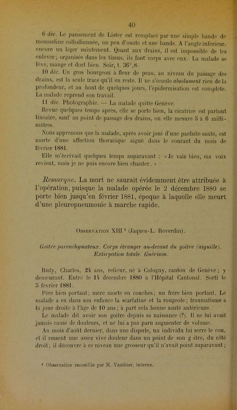 6 déc. Lo panseiiienl de Lister est remplacé par une simple bande de 4 mousseline collodionnée, un peu d’ouate et une bande. A l’angle inférieur. ' encore un léger suiidement. Quant aux drains, il e.st impossible de les enlever; organisés dans les tissus, ils font corps avec eux. La malade se lève, mange et dort bien. Soir, t. 36°,8. 10 déc. Un gros bourgeon à fleur de peau, au niveau du passage des drains, est ta seule trace qu’il en reste. 11 ne s'éconle absolument rien delà profondeur, et au bout de quelques jours, l’épidermisation est complète. La malade reprend son travail. 11 déc. Photographie. — La malade (piitte Genève. Revue quelques temps après, elle se porte bien, la cicatrice est partout linéaire, sauf au point de passage des drains, où elle mesure o à 6 milli- mètres. Aons apprenons que la malade, après avoir joui d’une parfaite santé, est morte d’une affection thoracique aiguë dans le courant du mois de février 1881. Elle m’écrivait quelques temps auparavant : « Je vais bien, ma voix revient, mais je ne puis encore bien chanter. » Remarque. La mort ne saurait évidemment être attribuée à l’opération, puisque la malade opérée le 2 décembre 1880 se porte bien jusqu’en février 1881, époque à laquelle elle meurt d’une pleuropneumonie à marché rapide. Observation XIII ‘ (Jaques-L. Reverdin). Goitre parenchymateux. Corps étranger au-devant d^i goitre faiguille). Extirpation totale. Guérison. Ruty, Charles, 24 ans, relieur, né à. Cologny, canton de Genève ; y demeurant. Entré le 14 décembre 1880 k rilôpital Cantonal. Sorti le O février 1881. Père bien portant; mère morte en couches; un frère bien portant. Le . malade a eu dans son enfance la scarlatine et la rougeole ; traumatisme à ta joue droite à l’kge de 10 ans ; à part cela bonne santé antérieure. Le malade dit avoir son goitre depuis sa naissance {?). 11 ne lui avait jamais causé de douleurs, et ne lui a pas paru augmenter de volume. Au mois d’août dernier, dans une dispute, un individu lui serre le cou. et il ressent une assez vive douleur dans un point de son g )itre, du côté 5 droit ; il découvre à ce niveau une grosseur qu’il n’avait point auparavant ; * Observation recueillie par M. Vauthier, interne.